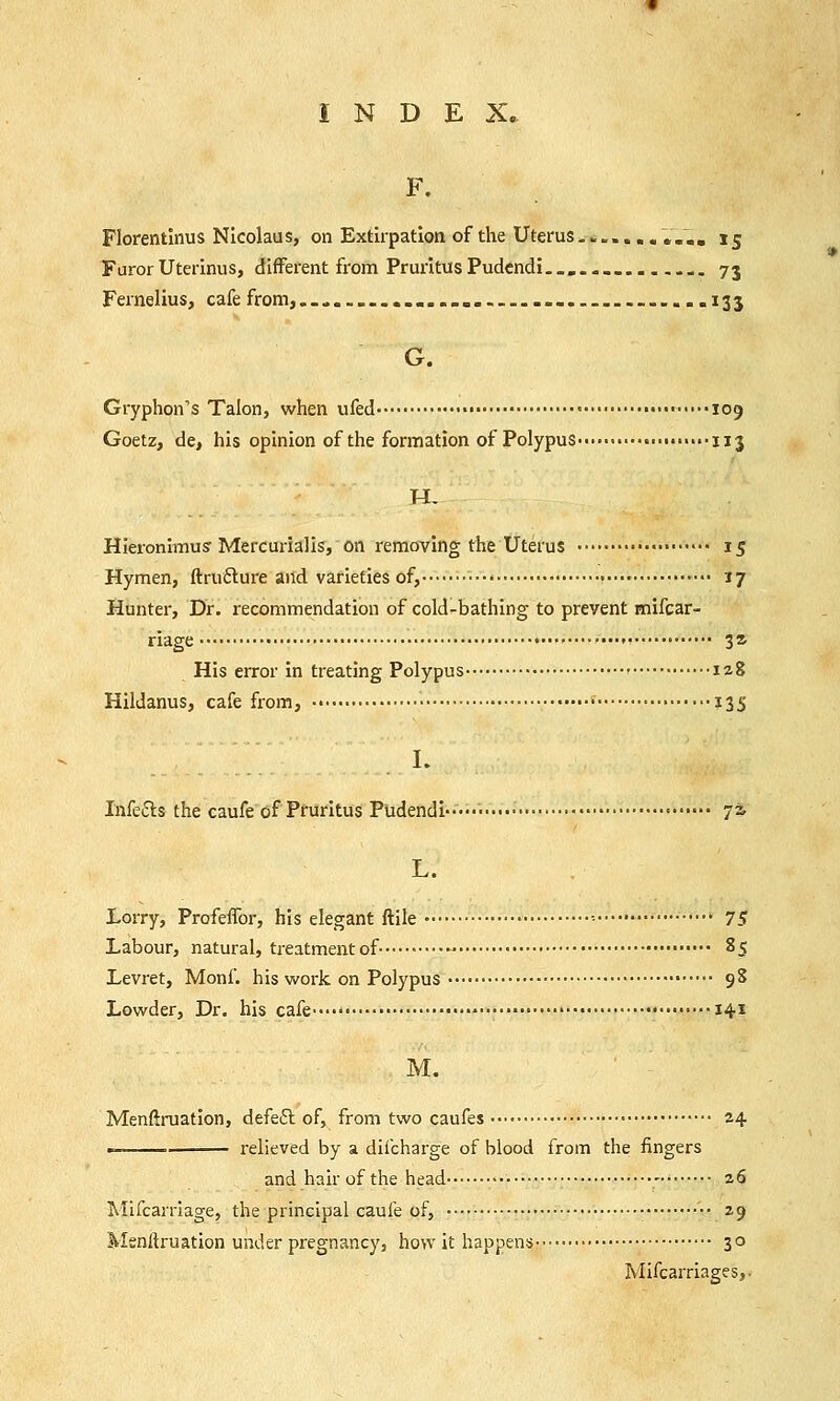 F. Florentlnus Nicolaus, on Extirpation of the Uterus ........ ....15 FurorUterinus, different from PruritusPudcndi._»..__.._.... 73 Fernelius, cafe from,._... ......... 133 G. Gryphon's Talon, when ufed • • ■ 109 Goetz, de, his opinion of the formation of Polypus • • ••■uj Hieronimus-Mercurialis, on removing the Uterus • 15 Hymen, ftructure and varieties of, ■ » ■■•• 17 Hunter, Dr. recommendation of cold-bathing to prevent nrifcar- riage ,....,...,, 32, His error in treating Polypus • 128 Hildanus, cafe from, • ?3S I. Infe&s the caufe of Pruritus Pudendi ■ 7* L. Lorry, Profeffor, his elegant ftile •• 75 Labour, natural, treatment of- - 85 Levret, Monf. his work on Polypus 98 Lowder, Dr. his cafe • 141 M. Menftruation, defect of, from two caufes 24 ■ relieved by a dilcharge of blood from the fingers and hair of the head - 26 Mifcarriage, the principal caufe of, • 29 Menitruation under pregnancy, how it happens 30 Mifcarriages,-