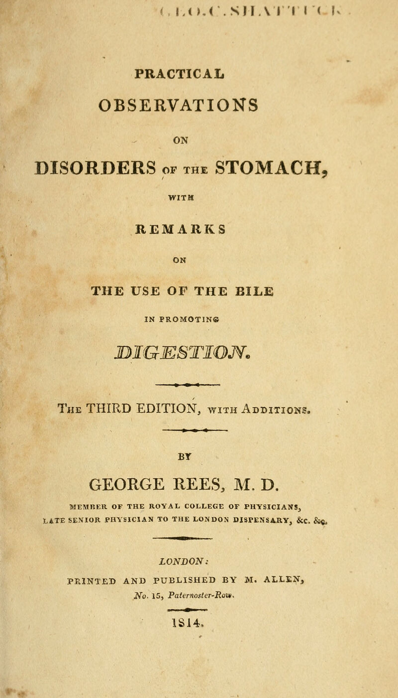 (, IJ).( .SIIAI'I I < I PRACTICAL OBSERVATIONS ON DISORDERS of the STOMACH, WITH REMARKS ON THE USE OF THE BILE IN PROMOTING DIGESTION. The THIRD EDITION, with Additions. BT GEORGE REES, M. D. MEMBER. OF THE ROYAL COLLEGE OF PHYSICIANS, LATE SENIOR PHYSICIAN TO THE LONDON DISPENSARY, &C. &ft, LONDON: PRINTED AND PUBLISHED BY M. ALLEN, No. 15, Paternoster-Row, 1S14,