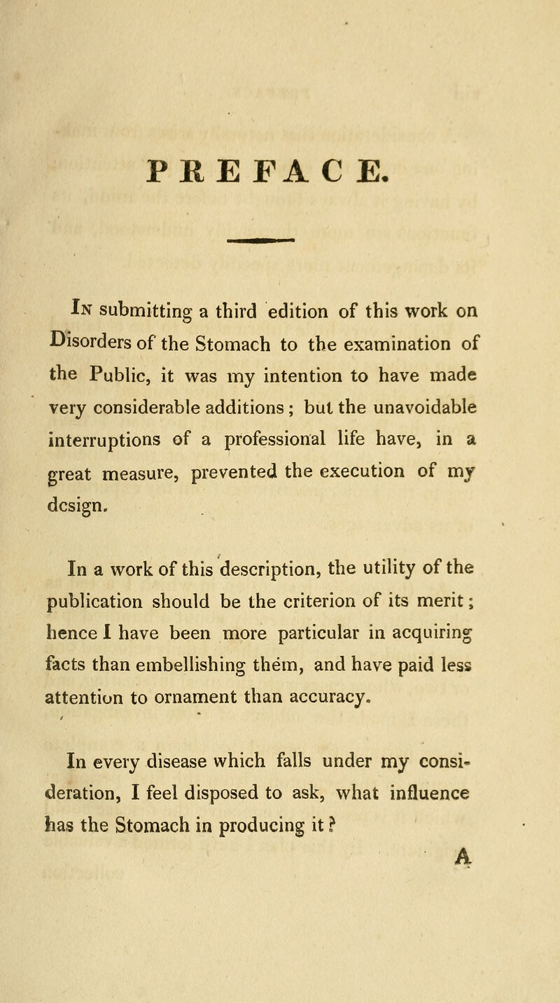 PREFACE. In submitting a third edition of this work on Disorders of the Stomach to the examination of the Public, it was my intention to have made very considerable additions; but the unavoidable interruptions of a professional life have, in a great measure, prevented the execution of my design. In a work of this description, the utility of the publication should be the criterion of its merit; hence I have been more particular in acquiring facts than embellishing them, and have paid less attention to ornament than accuracy. In every disease which falls under my consi- deration, I feel disposed to ask, what influence has the Stomach in producing it ? A