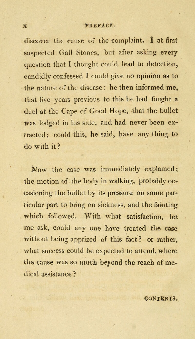 discover the cause of the complaint. I at first suspected Gall Stones, but after asking every question that 1 thought could lead to detection candidly confessed I could give no opinion as to the nature of the disease: he then informed me, that five years previous to this he had fought a duel at the Cape of Good Hope, that the bullet was lodged in his side, and had never been ex- tracted ; could this, he said, have any thing to do with it ? &ow the case was immediately explained; the motion of the body in walking, probably oc- casioning the bullet by its pressure on some par- ticular part to bring on sickness, and the fainting which followed. With what satisfaction, let me ask, could any one have treated the case without being apprized of this fact ? or rather, what success could be expected to attend, where the cause was so much beyond the reach of me- dical assistance ? CONTENTS,