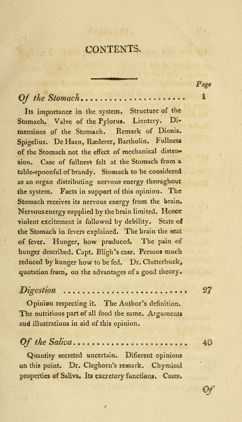 Page Of the Stomach I Its importance in the system. Structure of the Stomach. Valve of the Pylorus. Lientery. Di- mensions of the Stomach. Remark of Dionis. Spigelius. De Haen, Rsederer, Bartholin. Fullness of the Stomach not the effect of mechanical disten- sion. Case of fullness felt at the Stomach from a table-spoonful of brandy. Stomach to be considered as an organ distributing nervous energy throughout the system. Facts in support of this opinion. The Stomach receives its nervous energy from the brain. Nervous energy supplied by the brain limited. Hence violent excitement is followed by debility. State of the Stomach in fevers explained. The brain the seat of fever. Hunger, how produced. The pain of hunger described. Capt. Rligh's case. Persons much reduced by hunger how to be fed. Dr. Clutterbuck^ quotation from, on the advantages of a good theory. Digestion 27 Opinion respecting it. The Author's definition. The nutritious part of all food the same. Arguments and illustrations in aid of this opinion. Of the Saliva 40 Quantity secreted uncertain. Difierent opinions on this point. Dr. Cleghorn's remark. Chymical nfAnprhpe **\f Saliva Tfrc ^Yrr^fnirr fnnrt-inno P-scpc properties of Saliva, Its excretory functions. Cases,