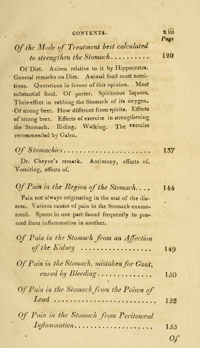 CONTENTS. Xlll Page Of the Mode of Treatment best calculated to strengthen the Stomach 120 Of Diet. Axiom relative to it by Hippocrates. General remarks on Diet. Animal food most nutri- tious. Quotations in favour of this opinion. Most substantial food. Of porter. Spirituous liquors. Theifeffect in robbing the Stomach of its oxygen. ■Of strong beer. How different from spirits. Effects of'strong beer. Effects of exercise in strengthening the Stomach. Riding. Walking. The «ercise recommended by Galen. Of Stomachics 137 Dr. Cheyne's remark. Antimony, effects of. Vomiting, effects of. Of Pain in the Region of the Stomach.... 144 Pain not always originating in the seat of the dis- ease. Various causes of pain in the Stomach enume- rated. Spasm in one part found frequently to pro- ceed from inflammation in another. Of Pain in the Stomach from an Affection of the Kidney I49 Of Pain in the Stomach, mistaken for Gout, cured by Bleeding 1,50 Of Pain in the Stomach from the Poison of Lead 1,52 Of Pain in the Stomach from Peritonccal Infanimation \ 55