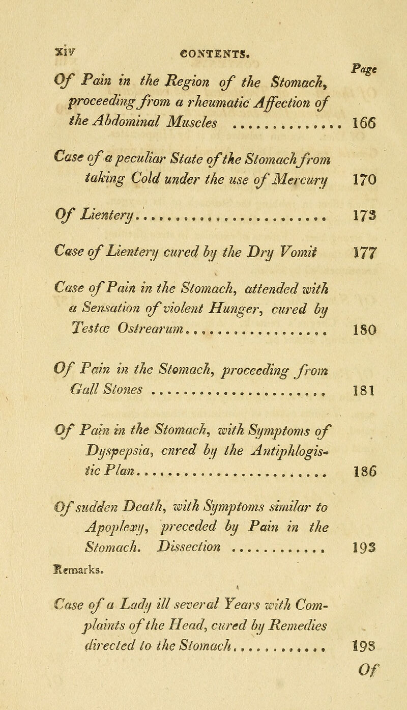 Page Of Pain in the Region of the Stomach, proceeding from a rheumatic Affection of the Abdominal Muscles 166 Case of a peculiar State of the Stomach from taking Cold under the use of Mercury 170 Of Lientenj.. 173 Case ofLientery cured by the Dry Vomit 177 Case of Pain in the Stomach, attended with a Sensation of violent Hunger, cured by Tesfce Ostrearum..,.,., 180 Of Pain in the Stomach, proceeding from Gall Stones 181 Of Pain in the Stomach, with Symptoms of Dyspepsia, cured by the Antiphlogis- tic Plan. 186 Of sudden Death, with Symptoms similar to Apoplexy, preceded by Pain in the Stomach. Dissection , 193 Heroarks. Case of a Lady ill several Years with Com- plaints of the Head, cured by Remedies directed to the Stomach.,..,..,..,. 193