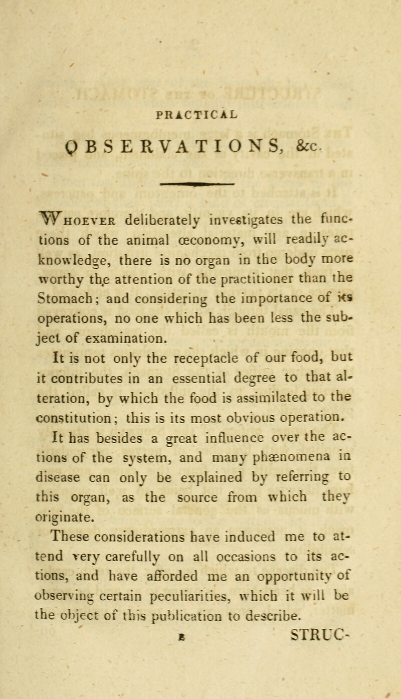 OBSERVATIONS, &c Whoever deliberately investigates the func- tions of the animal ceconomy, will readily ac- knowledge, there is no organ in the body more worthy the attention of the practitioner than the Stomach; and considering the importance of ks operations, no one which has been less the sub- ject of examination. It is not only the receptacle of our food, but it contributes in an essential degree to that al- teration, by which the food is assimilated to the constitution; this is its most obvious operation. It has besides a great influence over the ac- tions of the system, and many phaenomena in disease can only be explained by referring to this organ, as the source from which they originate. These considerations have induced me to at- tend very carefully on all occasions to its ac- tions, and have afforded me an opportunity of observing certain peculiarities, which it will be the object of this publication to describe. b STRUC-