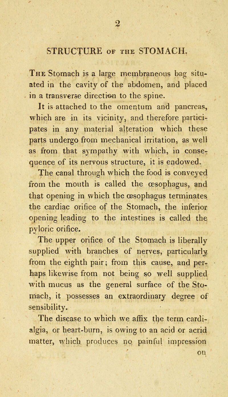 STRUCTURE of the STOMACH. The Stomach is a large membraneous bag situ- ated in the cavity of the abdomen, and placed in a transverse direction to the spine. It is attached to the omentum and pancreas, which are in its vicinity, and therefore partici- pates in any material alteration which these parts undergo from mechanical irritation, as well as from that sympathy with which, in conse- quence of its nervous structure, it is endowed. The canal through which the food is conveyed from the mouth is called the oesophagus, and that opening in which the oesophagus terminates the cardiac orifice of the Stomach, the inferior opening leading to the intestines is called the pyloric orifice. The upper orifice of the Stomach is liberally supplied with branches of nerves, particularly from the eighth pair; from this cause, and per- haps likewise from not being so well supplied with mucus as the general surface of the Sto- mach, it possesses an extraordinary degree of sensibility. The disease to which we affix the term cardi- algia, or heart-burn, is owing to an acid or acrid matter, which produces no painful impression on