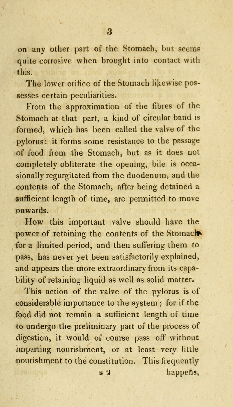 on any other part of* the Stomach, but seefltfl quite corrosive when brought into contact with this. The lower orifice of the Stomach likewise pos- sesses certain peculiarities. From the approximation of the fibres of the Stomach at that part, a kind of circular band is formed, which has been called the valve of the pylorus: it forms some resistance to the passage of food from the Stomach, but as it does not completely obliterate the opening, bile is occa- sionally regurgitated from the duodenum, and the contents of the Stomach, after being detained a sufficient length of time, are permitted to move onwards. How this important valve should have the power of retaining the contents of the Stomach for a limited period, and then suffering them to pass, has never yet been satisfactorily explained, and appears the more extraordinary from its capa- bility of retaining liquid as well as solid matter. This action of the valve of the pylorus is of considerable importance to the system; for if the food did not remain a sufficient length of time to undergo the preliminary part of the process of digestion, it would of course pass off without imparting nourishment, or at least very little nourishment to the constitution. This frequently b 9 happens,