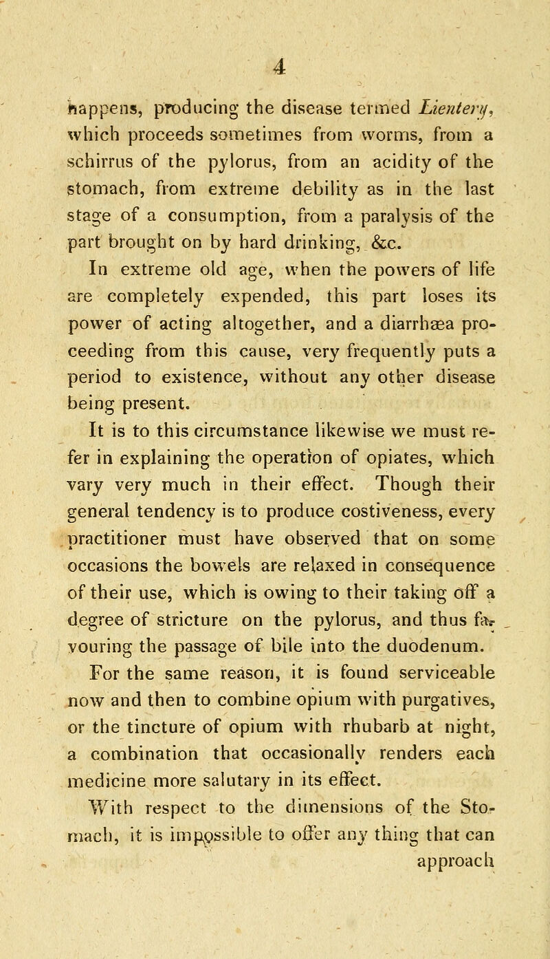 happens, producing the disease termed Lierderij. which proceeds sometimes from worms, from a schirrus of the pylorus, from an acidity of the stomach, from extreme debility as in the last stage of a consumption, from a paralysis of the part brought on by hard drinking, &c. In extreme old age, when the powers of life are completely expended, this part loses its power of acting altogether, and a diarrhsea pro- ceeding from this cause, very frequently puts a period to existence, without any other disease being present. It is to this circumstance likewise we must re- fer in explaining the operation of opiates, which vary very much in their effect. Though their general tendency is to produce costiveness, every practitioner must have observed that on some occasions the bowels are relaxed in consequence of their use, which is owing to their taking off a degree of stricture on the pylorus, and thus far vouring the passage of bile into the duodenum. For the same reason, it is found serviceable now and then to combine opium with purgatives, or the tincture of opium with rhubarb at night, a combination that occasionally renders each medicine more salutary in its effect. With respect to the dimensions of the Sto- mach, it is impossible to offer any thing that can approach