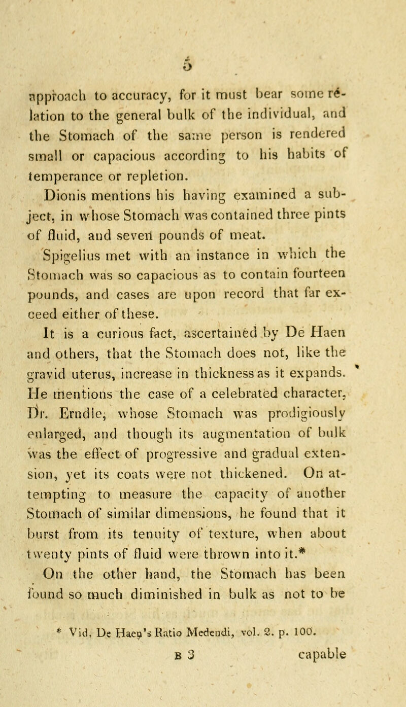 approach to accuracy, for it must bear some re- lation to the general bulk of the individual, and the Stomach of the same person is rendered small or capacious according to his habits of temperance or repletion. Dionis mentions his having examined a sub- ject, in whose Stomach was contained three pints of fluid, and seven pounds of meat. Spigelius met with an instance in which the Stomach was so capacious as to contain fourteen pounds, and cases are upon record that far ex- ceed either of these. It is a curious fact, ascertained by De Haen and others, that the Stomach does not, like the gravid uterus, increase in thickness as it expands. He mentions the case of a celebrated character. Dr. Erndle, whose Stomach was prodigiously enlarged, and though its augmentation of bulk was the effect of progressive and gradual exten- sion, yet its coats were not thickened. On at- tempting to measure the capacity of another Stomach of similar dimensions, he found that it burst from its tenuity of texture, when about twenty pints of fluid were thrown into it.* On the other hand, the Stomach has been found so much diminished in bulk as not to be * Vid, De Haep's Ratio Medendi, vol. 2. p. 100. b 3 capable