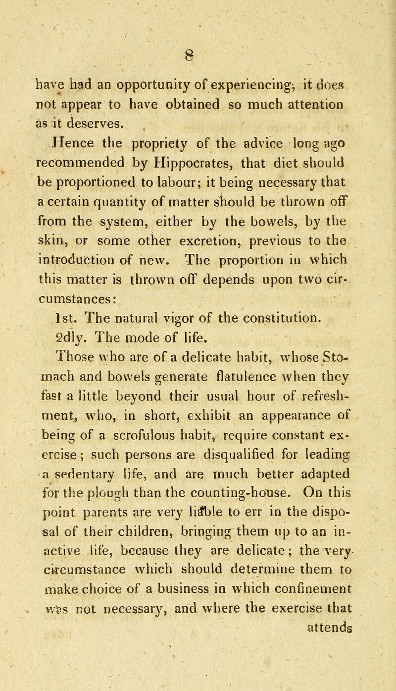 have had an opportunity of experiencing, it does not appear to have obtained so much attention as it deserves. Hence the propriety of the advice long ago recommended by Hippocrates, that diet should be proportioned to labour; it being necessary that a certain quantity of matter should be thrown off from the system, either by the bowels, by the skin, or some other excretion, previous to the introduction of new. The proportion in which this matter is thrown off depends upon two cir- cumstances: 1st. The natural vigor of the constitution. 2dly. The mode of life. Those who are of a delicate habit, whose Sto- mach and bowels generate flatulence when they fast a little beyond their usual hour of refresh- ment, who, in short, exhibit an appearance of being of a scrofulous habit, require constant ex- ercise ; such persons are disqualified for leading a sedentary life, and are much better adapted for the plough than the counting-house. On this point parents are very lia*b!e to err in the dispo- sal of their children, bringing them up to an in- active life, because they are delicate; the very circumstance which should determine them to make choice of a business in which confinement was not necessary, and where the exercise that attends
