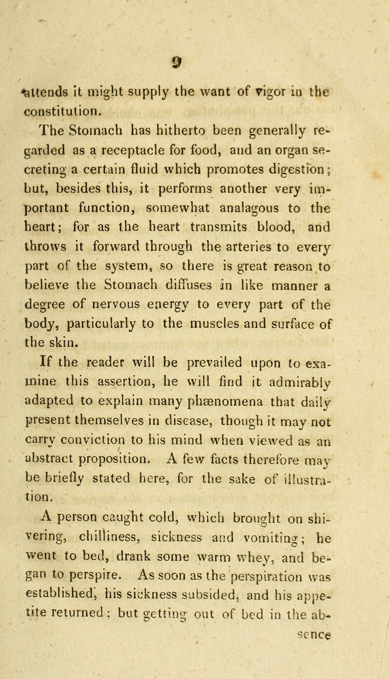 attends it might supply the want of rigor in the constitution. The Stomach has hitherto been generally re- garded as a receptacle for food, and an organ se- creting a certain fluid which promotes digestion; but, besides this, it performs another very im- portant function, somewhat analagous to the heart; for as the heart transmits blood, and throws it forward through the arteries to every part of the system, so there is great reason to believe the Stomach diffuses in like manner a degree of nervous energy to every part of the body, particularly to the muscles and surface of the skin. If the reader will be prevailed upon to exa- mine this assertion, he will find it admirably adapted to explain many phaenomena that daily present themselves in disease, though it may not carry conviction to his mind when viewed as an abstract proposition. A few facts therefore may be briefly stated here, for the sake of illustra- tion. A person caught cold, which brought on shi- vering, chilliness, sickness and vomiting; he went to bed, drank some warm whey, and be- gan to perspire. As soon as the perspiration was established^ his sickness subsided, and his appe- tite returned; but getting out of bed in the ab- sence