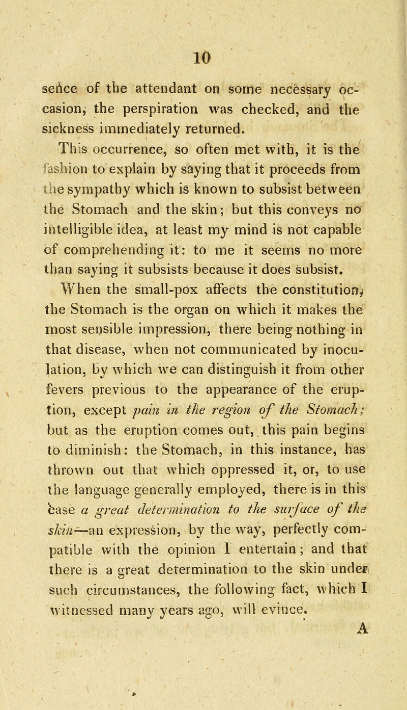 sehce of the attendant on some necessary oc- casion, the perspiration was checked, and the sickness immediately returned. This occurrence, so often met with, it is the fashion to explain by saying that it proceeds from the sympathy which is known to subsist between the Stomach and the skin; but this conveys no intelligible idea, at least my mind is not capable of comprehending it: to me it seems no more than saying it subsists because it does subsist. When the small-pox affects the constitution^ the Stomach is the organ on which it makes the most sensible impression, there being nothing in that disease, when not communicated by inocu- lation, by which we can distinguish it from other fevers previous to the appearance of the erup- tion, except pain in the region of the Stomach; but as the eruption comes out, this pain begins to diminish: the Stomach, in this instance, has thrown out that which oppressed it, or, to use the language generally employed, there is in this base a great determination to the surface of the skin~an expression, by the way, perfectly com- patible with the opinion I entertain; and that there is a great determination to the skin under; such circumstances, the following fact, which I witnessed many years ago, will evince. A