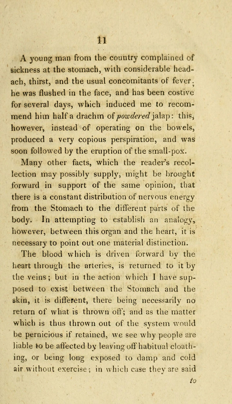 A young man from the country complained of sickness at the stomach, with considerable head- ach, thirst, and the usual concomitants of fever, he was flushed in the face, and has been costive for several days, which induced me to recom- mend him half a drachrn of powdered jalap: this, however, instead of operating on the bowels, produced a very copious perspiration, and was soon followed by the eruption of the small-pox. Many other facts, which the reader's recol- lection may possibly supply, might be brought forward in support of the same opinion, that there is a constant distribution of nervous energy from the Stomach to the different parts of the body. In attempting to establish an analogy, however, between this organ and the heart, it is necessary to point out one material distinction. The blood which is driven forward by the heart through the arteries, is returned to it by the veins; but in the action which I have sup- posed to exist between the Stomach and the skin, it is different, there being necessarily no return of what is thrown off; and as the matter which is thus thrown out of the system would be pernicious if retained, we see why people are liable to be affected by leaving off habitual cloath- ing, or being long exposed to damp and cold air without exercise; in which case they are said to