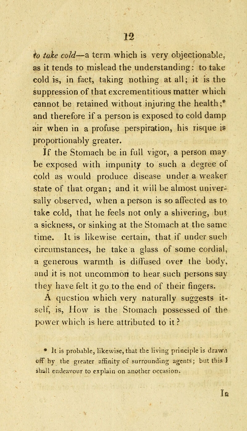 to take cold—a term which is very objectionable, as it tends to mislead the understanding: to take cold is, in fact, taking nothing at all; it is the suppression of that excrementitious matter which cannot be retained without injuring the health;* and therefore if a person is exposed to cold damp air when in a profuse perspiration, his risque is proportionality greater. If the Stomach be in full vigor, a person may be exposed with impunity to such a degree of cold as would produce disease under a weaker state of that organ; and it will be almost univer- sally observed, when a person is so affected as to take cold, that he feels not only a shivering, but a sickness, or sinking at the Stomach at the same time. It is likewise certain, that if under such circumstances, he take a glass of some cordial, a generous warmth is diffused over the body, and it is not uncommon to hear such persons say they have felt it go to the end of their fingers. A question which very naturally suggests it- self, is, How is the Stomach possessed of the power which is here attributed to it ? * It is probable, likewise, that the living principle is drawn off by the greater affinity of surrounding agents; but this I shall endeavour to explain on another occasion. u