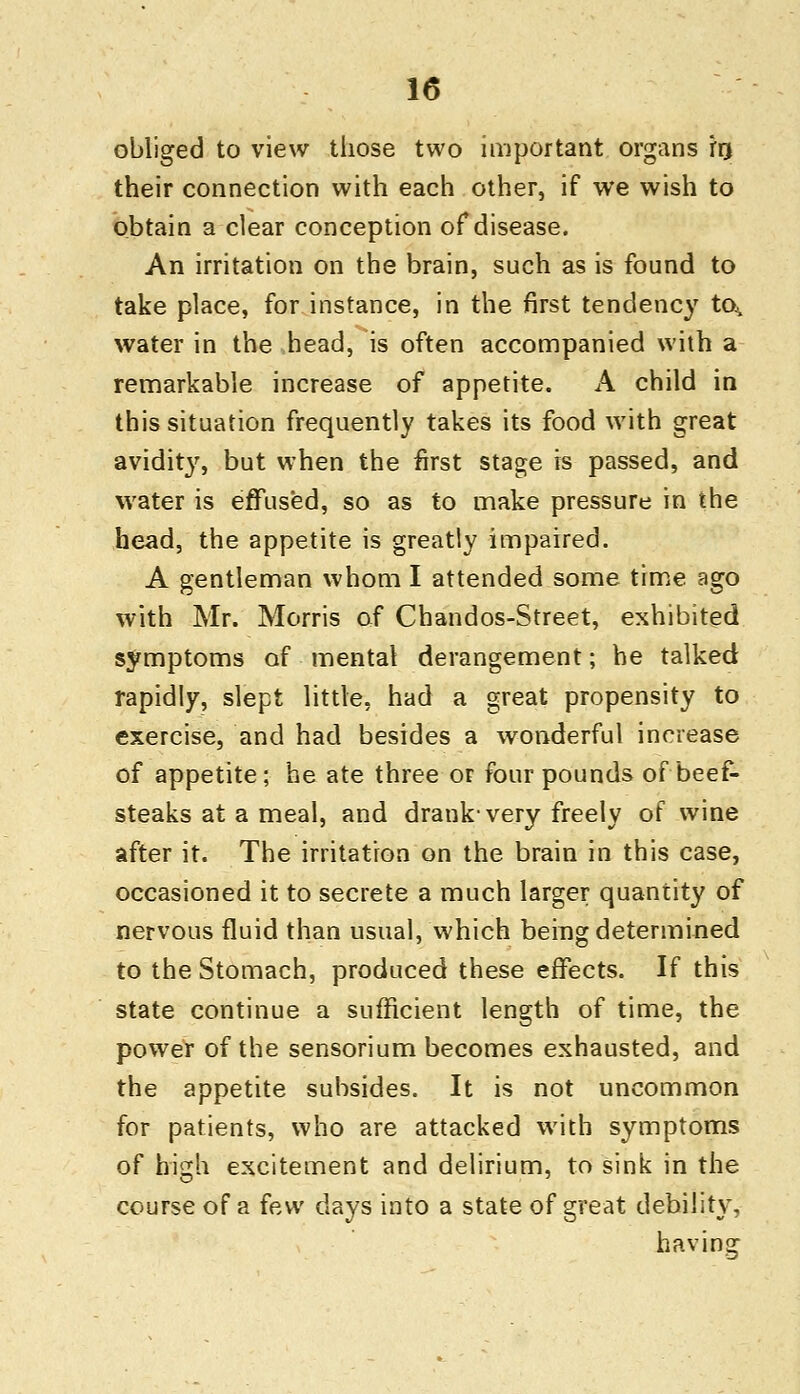 obliged to view those two important organs frj their connection with each other, if we wish to obtain a clear conception of disease. An irritation on the brain, such as is found to take place, for instance, in the first tendency to^ water in the head, is often accompanied with a remarkable increase of appetite. A child in this situation frequently takes its food with great avidity, but when the first stage is passed, and water is effused, so as to make pressure in the head, the appetite is greatly impaired. A gentleman whom I attended some time ago with Mr. Morris of Chandos-Street, exhibited symptoms of mental derangement; he talked rapidly, slept little, had a great propensity to exercise, and had besides a wonderful increase of appetite; he ate three or four pounds of beef- steaks at a meal, and drank-very freely of wine after it. The irritation on the brain in this case, occasioned it to secrete a much larger quantity of nervous fluid than usual, which being determined to the Stomach, produced these effects. If this state continue a sufficient length of time, the power of the sensorium becomes exhausted, and the appetite subsides. It is not uncommon for patients, who are attacked with symptoms of high excitement and delirium, to sink in the course of a few days into a state of great debility, having