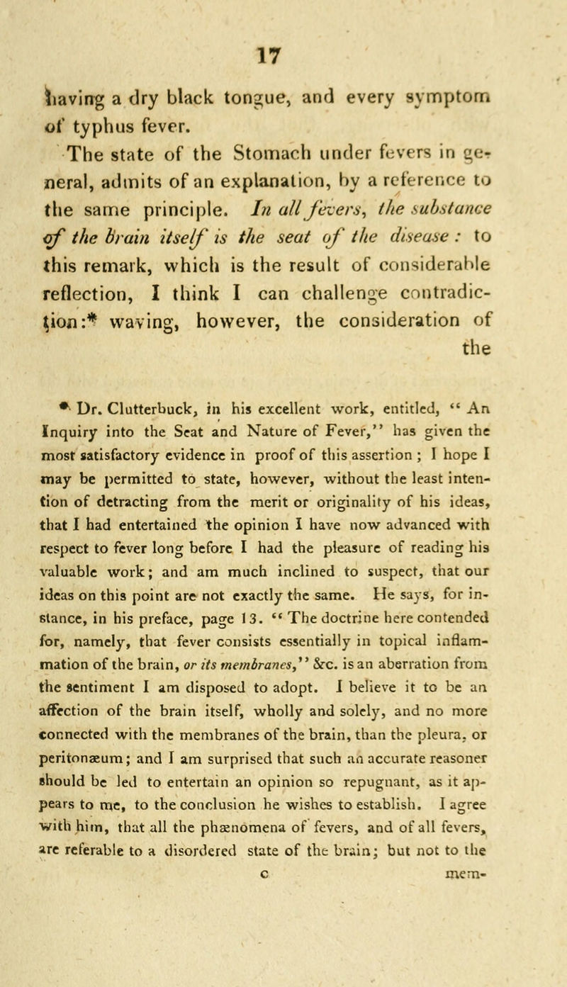 having a dry black tongue, and every symptom of* typhus fever. The state of the Stomach under fevers in qer rieral, admits of an explanation, by a reference to the same principle. In all fevers, the substance of the brain itself is the seat of the disease : to this remark, which is the result of considerable reflection, I think I can challenge contradic- tion:* waving, however, the consideration of the * Dr. Clutterbuck, in his excellent work, entitled,  An Inquiry into the Seat and Nature of Fever, has given the most satisfactory evidence in proof of this assertion ; I hope I may be permitted to state, however, without the least inten- tion of detracting from the merit or originality of his ideas, that I had entertained the opinion I have now advanced with respect to fever long before I had the pleasure of reading his valuable work; and am much inclined to suspect, that our ideas on this point are not exactly the same. He says, for in- stance, in his preface, page 13.  The doctrine here contended for, namely, that fever consists essentially in topical inflam- mation of the brain, or its membranes, &rc. is an aberration from the sentiment I am disposed to adopt. I believe it to be an affection of the brain itself, wholly and solely, and no more connected with the membranes of the brain, than the pleura, or peritonaeum; and I am surprised that such aft accurate reasoner should be led to entertain an opinion so repugnant, as it ap- pears to me, to the conclusion he wishes to establish. I agree with him, that all the phaenomena of fevers, and of all fevers, are referable to a disordered state of the br«in; but not to the c mem-