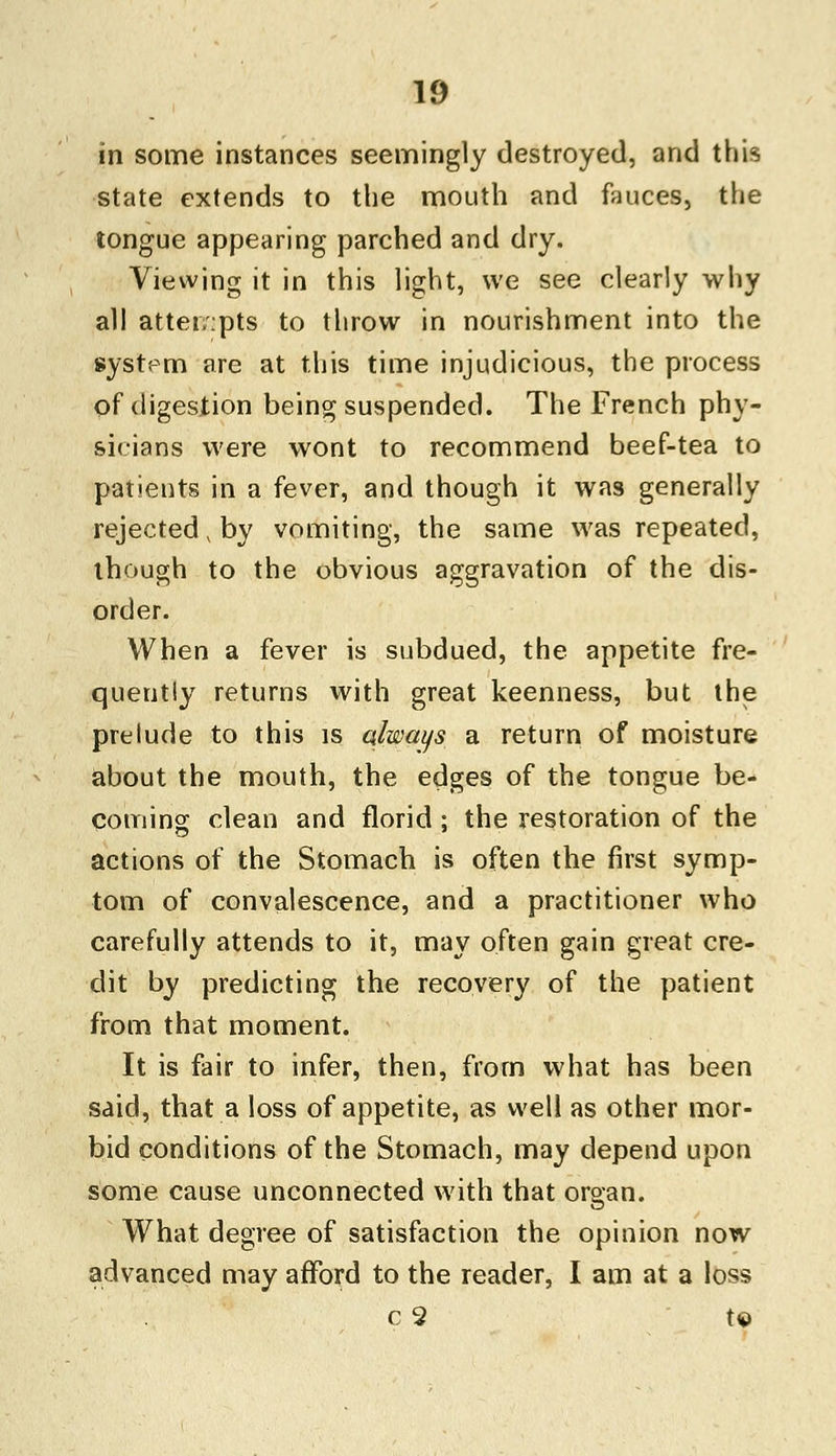 in some instances seemingly destroyed, and this state extends to the mouth and fauces, the tongue appearing parched and dry. Viewing it in this light, we see clearly why all attempts to throw in nourishment into the system are at this time injudicious, the process of digestion being suspended. The French phy- sicians were wont to recommend beef-tea to patients in a fever, and though it was generally rejected, by vomiting, the same was repeated, though to the obvious aggravation of the dis- order. When a fever is subdued, the appetite fre- quently returns with great keenness, but the prelude to this is always a return of moisture about the mouth, the edges of the tongue be- coming clean and florid; the restoration of the actions of the Stomach is often the first symp- tom of convalescence, and a practitioner who carefully attends to it, may often gain great cre- dit by predicting the recovery of the patient from that moment. It is fair to infer, then, from what has been said, that a loss of appetite, as well as other mor- bid conditions of the Stomach, may depend upon some cause unconnected with that organ. What degree of satisfaction the opinion now advanced may afford to the reader, I am at a loss c 2 t©