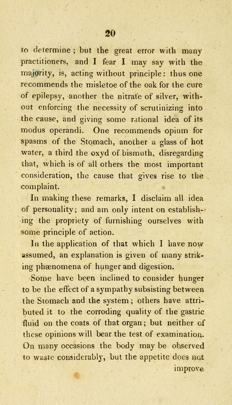 to determine ; but the great error with many practitioners, and I fear I may say with the majority, is, acting without principle: thus one recommends the misletoe of the oak for the cure of epilepsy, another the nitrate of silver, with- out enforcing the necessity of scrutinizing into the cause, and giving some rational idea of its modus operandi. One recommends opium for spasms of the Stomach, another a glass of hot water, a third the oxyd of bismuth, disregarding that, which is of all others the most important consideration, the cause that gives rise to the complaint. In making these remarks, I disclaim all idea of personality; and am only intent on establish- ing the propriety of furnishing ourselves with some principle of action. In the application of that which I have now assumed, an explanation is given of many strik- ing phaenomena of hunger and digestion. Some have been inclined to consider hunger to be the effect of a sympathy subsisting between the Stomach and the system; others have attri- buted it to the corroding quality of the gastric fluid on the coats of that organ; but neither of these opinions will bear the test of examination. On many occasions the body may be observed to waste considerably, but the appetite does not improve