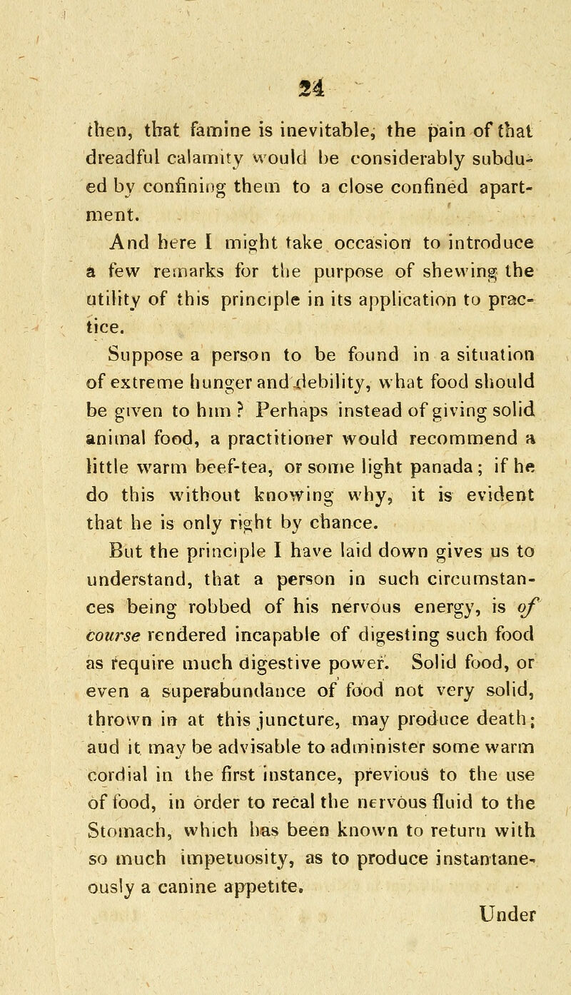 then, that famine is inevitable, the pain of that dreadful calamity would be considerably subdu- ed by confining them to a close confined apart- ment. And here I might take occasion to introduce a few remarks for the purpose of shewing the utility of this principle in its application to prac- tice. Suppose a person to be found in a situation of extreme hunger and .debility, what food should be given to him ? Perhaps instead of giving solid animal food, a practitioner would recommend a little warm beef-tea, or some light panada; if he do this without knowing why, it is evident that he is only right by chance. But the principle I have laid down gives us to understand, that a person in such circumstan- ces being robbed of his nervous energy, is of course rendered incapable of digesting such food as require much digestive power. Solid food, or even a superabundance of food not very solid, thrown in at this juncture, may produce death; aud it may be advisable to administer some warm cordial in the first instance, previous to the use of food, in order to recal the nervous fluid to the Stomach, which has been known to return with so much impetuosity, as to produce instantane- ously a canine appetite. Under