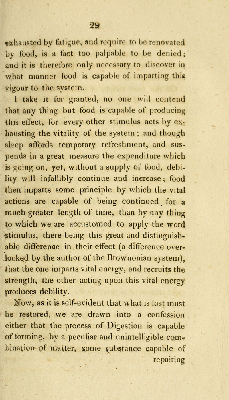 exhausted by fatigue, and require to be renovated by food, is a fact too palpable to be denied; and it is therefore only necessary to discover in what manner food is capable of imparting this yigour to the system. I take it for granted, no one will contend that any thing but food is capable of producing this effect, for every other stimulus acts by ex- hausting the vitality of the system ; and though sleep affords temporary refreshment, and sus- pends in a great measure the expenditure which js going on, yet, without a supply of food, debi- lity will infallibly continue and increase; food then imparts some principle by which the vital actions are capable of being continued for a much greater length of time, than by any thing to which we are accustomed to apply the word ■stimulus, there being this great and distinguish- able difference in their effect (a difference over- looked by the author of the Brownonian system), that the one imparts vital energy, and recruits the strength, the other acting upon this vital energy produces debility. Now, as it is self-evident that what is lost must be restored, we are drawn into a confession either that the process of Digestion is capable of forming, by a peculiar and unintelligible com- bination of matter, some substance capable of repairing