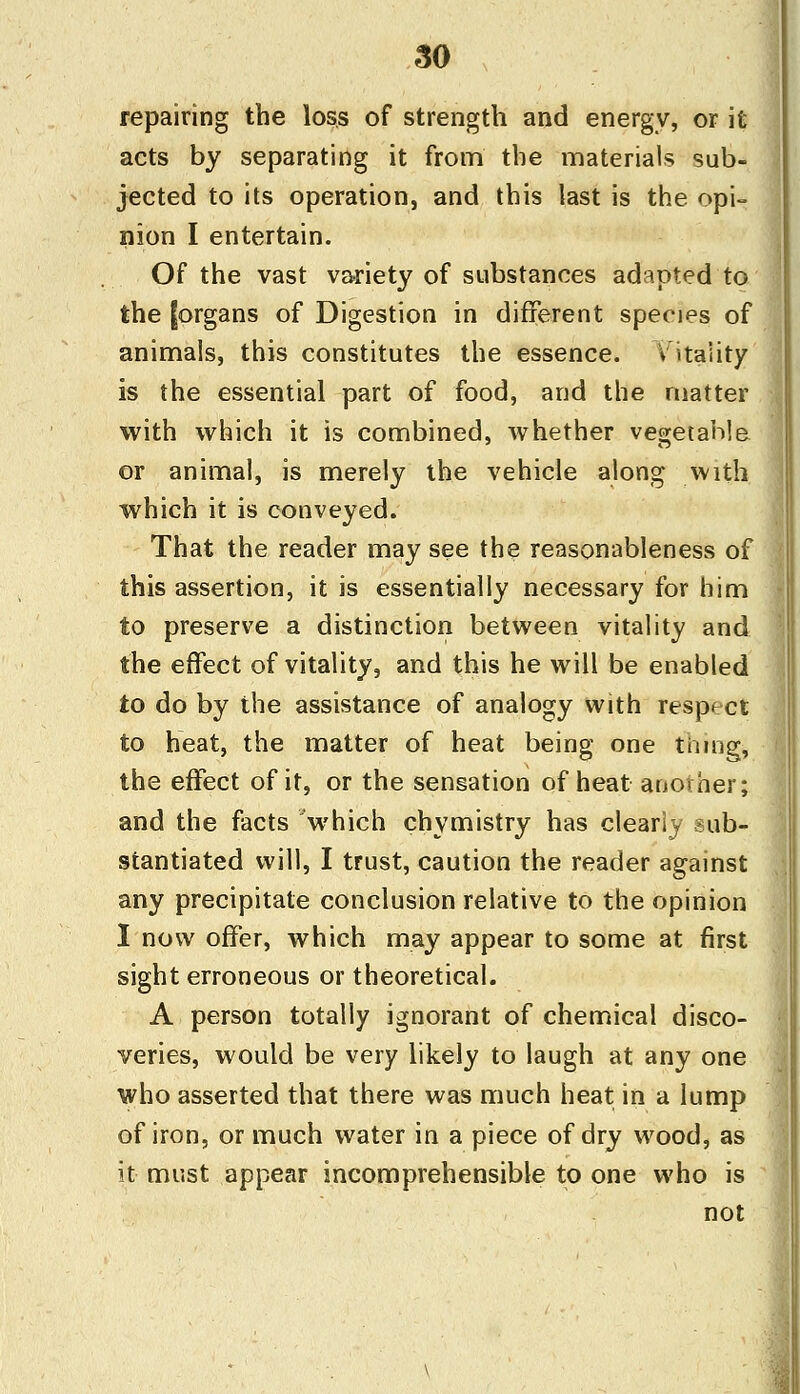 repairing the loss of strength and energy, or it acts by separating it from the materials sub- jected to its operation, and this last is the opi- nion I entertain. Of the vast variety of substances adapted to the [organs of Digestion in different species of animals, this constitutes the essence. Vitality is the essential part of food, and the matter with which it is combined, whether vegetable or animal, is merely the vehicle along with which it is conveyed. That the reader may see the reasonableness of this assertion, it is essentially necessary for him to preserve a distinction between vitality and the effect of vitality, and this he will be enabled to do by the assistance of analogy with respect to heat, the matter of heat being one thing, the effect of it, or the sensation of heat another; and the facts which chymistry has clearly sub- stantiated will, I trust, caution the reader against any precipitate conclusion relative to the opinion I now offer, which may appear to some at first sight erroneous or theoretical. A person totally ignorant of chemical disco- veries, would be very likely to laugh at any one who asserted that there was much heat in a lump of iron, or much water in a piece of dry wood, as it must appear incomprehensible to one who is not