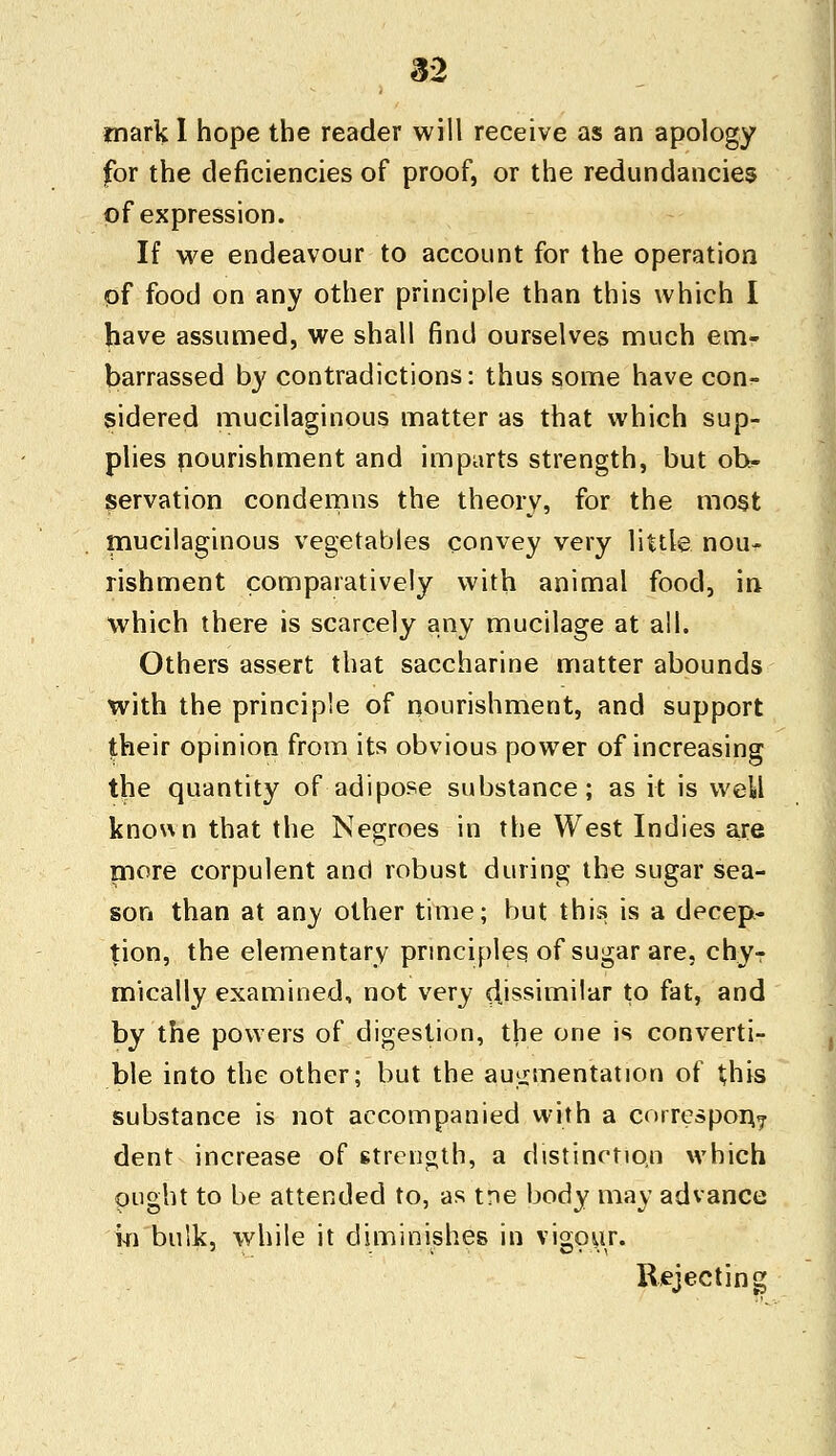 mark I hope the reader will receive as an apology for the deficiencies of proof, or the redundancies of expression. If we endeavour to account for the operation of food on any other principle than this which I have assumed, we shall find ourselves much em- barrassed by contradictions: thus some have con?, sidered mucilaginous matter as that which sup- plies nourishment and imparts strength, but ob- servation condemns the theory, for the most mucilaginous vegetables convey very little nou- rishment comparatively with animal food, in which there is scarcely any mucilage at all. Others assert that saccharine matter abounds with the principle of nourishment, and support their opinion from its obvious power of increasing the quantity of adipose substance; as it is weW known that the Negroes in the West Indies are more corpulent and robust during the sugar sea- son than at any other time; but this is a decep- tion, the elementary principles of sugar are, chyT mically examined, not very dissimilar to fat, and by the powers of digestion, the one is converti- ble into the other; but the augmentation of this substance is not accompanied with a correspond dent increase of strength, a distinction which ought to be attended to, as tne body may advance in bulk, while it diminishes in vigour. Rejecting