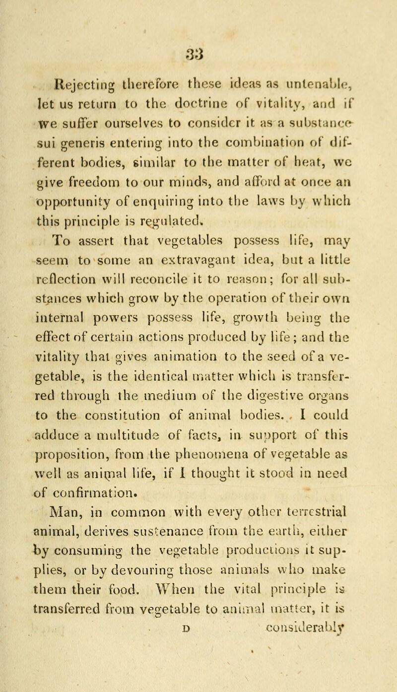 Rejecting therefore these ideas as untenable, let us return to the doctrine of vitality, and if Tve suffer ourselves to consider it as a substance sui generis entering into the combination of dif- ferent bodies, similar to the matter of heat, we give freedom to our minds, and afford at once an opportunity of enquiring into the laws by which this principle is regulated* To assert that vegetables possess life, may seem to some an extravagant idea, but a little reflection will reconcile it to reason; for all sub- stances which grow by the operation of their own internal powers possess life, growth being the effect of certain actions produced by life; and the vitality that gives animation to the seed of a ve- getable, is the identical matter which is transfer- red through the medium of the digestive organs to the constitution of animal bodies. - I could adduce a multitude of facts, in support of this proposition, from the phenomena of vegetable as well as animal life, if I thought it stood in need of confirmation. Man, in common with every other terrestrial animal, derives sustenance from the earth, either by consuming the vegetable productions it sup- plies, or by devouring those animals who make them their food. When the vital principle is transferred from vegetable to animal matter, it is d considerably