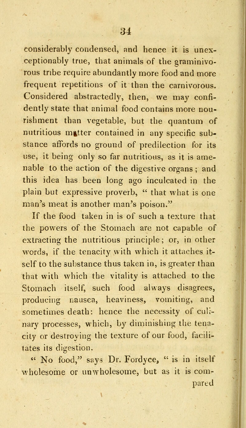 considerably condensed, and hence it is unex- ceptionably true, that animals of the graminivo- rous tribe require abundantly more food and more frequent repetitions of it than the carnivorous. Considered abstractedly, then, we may confi- dently state that animal food contains more nou- rishment than vegetable, but the quantum of nutritious mitter contained in any specific sub- stance affords no ground of predilection for its use, it being only so far nutritious, as it is ame- nable to the action of the digestive organs; and this idea has been long ago inculcated in the plain but expressive proverb,  that what is one man's meat is another man's poison. If the food taken in is of such a texture that the powers of the Stomach are not capable of extracting the nutritious principle; or, in other words, if the tenacity with which it attaches it- self to the substance thus taken in, is greater than that with which the vitality is attached to the Stomach itself, such food always disagrees, producing nausea, heaviness, vomiting, and sometimes death: hence the necessity of culi- nary processes, which, by diminishing the tena- city or destroying the texture of our food, facili- tates its digestion.  No food, says Dr. Fordyce,  is in itself wholesome or unwholesome, but as it is com- pared