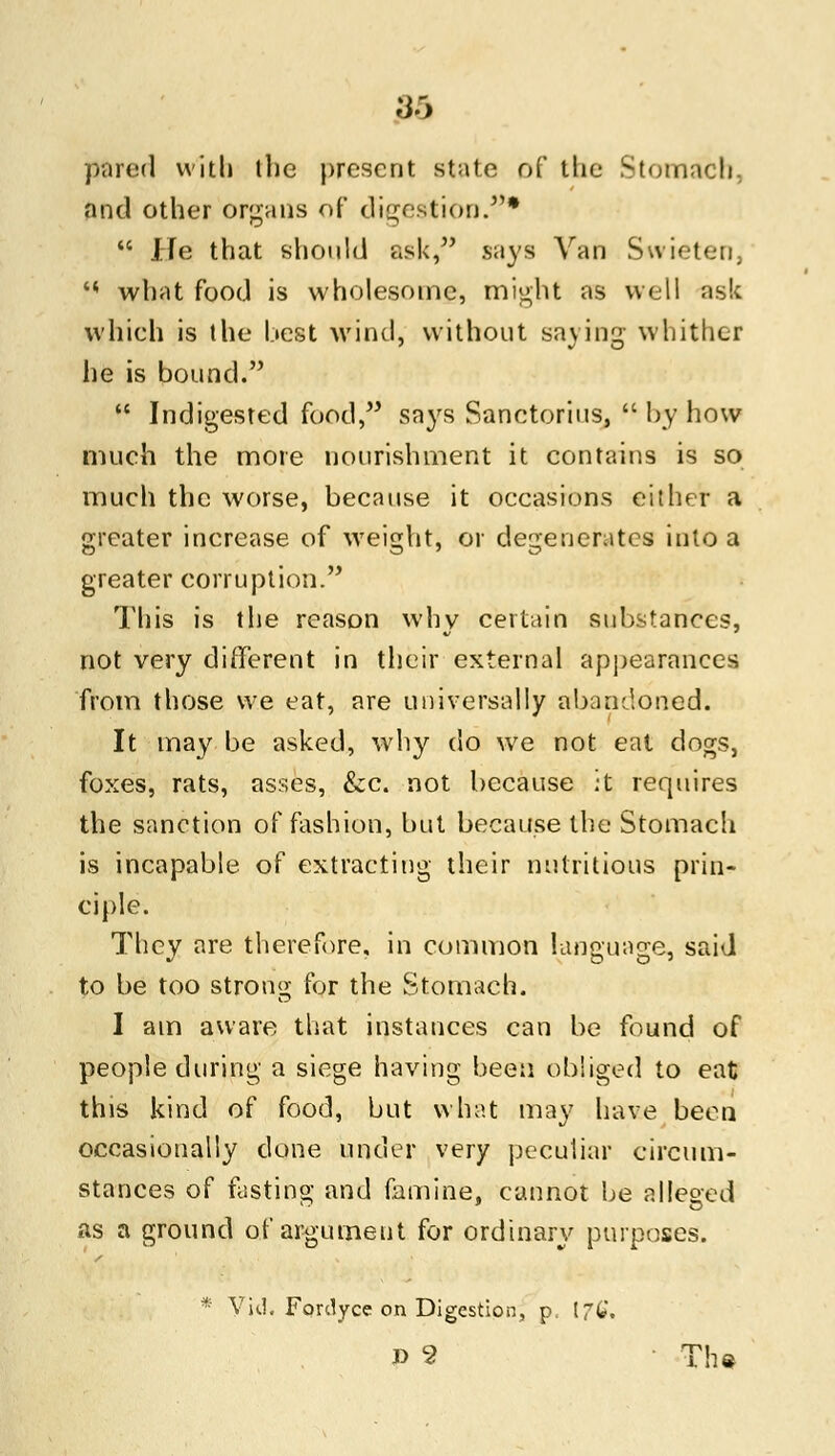 pared with the present state of tlie Stomach, and other organs of digestion.*  He that should ask, says Van Swieten, •* what food is wholesome, might as well ask which is the best wind, without saying whither he is bound.  Indigested food, says Sanctorius,  by how much the more nourishment it contains is so much the worse, because it occasions either a greater increase of weight* or degenerates into a greater corruption. This is the reason why certain substances, not very different in their external appearances from those we eat, are universally abandoned. It may be asked, why do we not eat dogs, foxes, rats, asses, &c. not because :t requires the sanction of fashion, but because the Stomach is incapable of extracting their nutritious prin- ciple. They are therefore, in common language, said to be too strong for the Stomach. I am aware that instances can be found of people during a siege having been obliged to eat this kind of food, but what may have been occasionally clone under very peculiar circum- stances of fasting and famine, cannot be alleged as a ground of argument for ordinary purposes. * Vid. Fordyce on Digestion, p. IfC, P 5 The