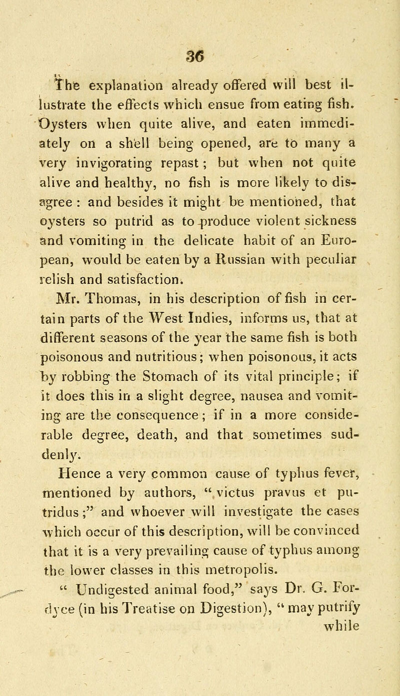 The explanation already offered will best il- lustrate the effects which ensue from eating fish. Oysters when quite alive, and eaten immedi- ately on a shell being opened, are to many a very invigorating repast; but when not quite alive and healthy, no fish is more likely to dis- agree : and besides it might be mentioned, that oysters so putrid as to-produce violent sickness and vomiting in the delicate habit of an Euro- pean, would be eaten by a Russian with peculiar relish and satisfaction. Mr. Thomas, in his description offish in cer- tain parts of the West Indies, informs us, that at different seasons of the year the same fish is both poisonous and nutritious; when poisonous, it acts by robbing the Stomach of its vital principle; if it does this in a slight degree, nausea and vomit- ing are the consequence; if in a more conside- rable degree, death, and that sometimes sud- denly. Hence a very common cause of typhus fever, mentioned by authors,  victus pravus et pu- tridus; and whoever will investigate the cases which occur of this description, will be convinced that it is a very prevailing cause of typhus among the lower classes in this metropolis.  Undigested animal food, says Dr. G. For- dyce (in his Treatise on Digestion),  may putrify while