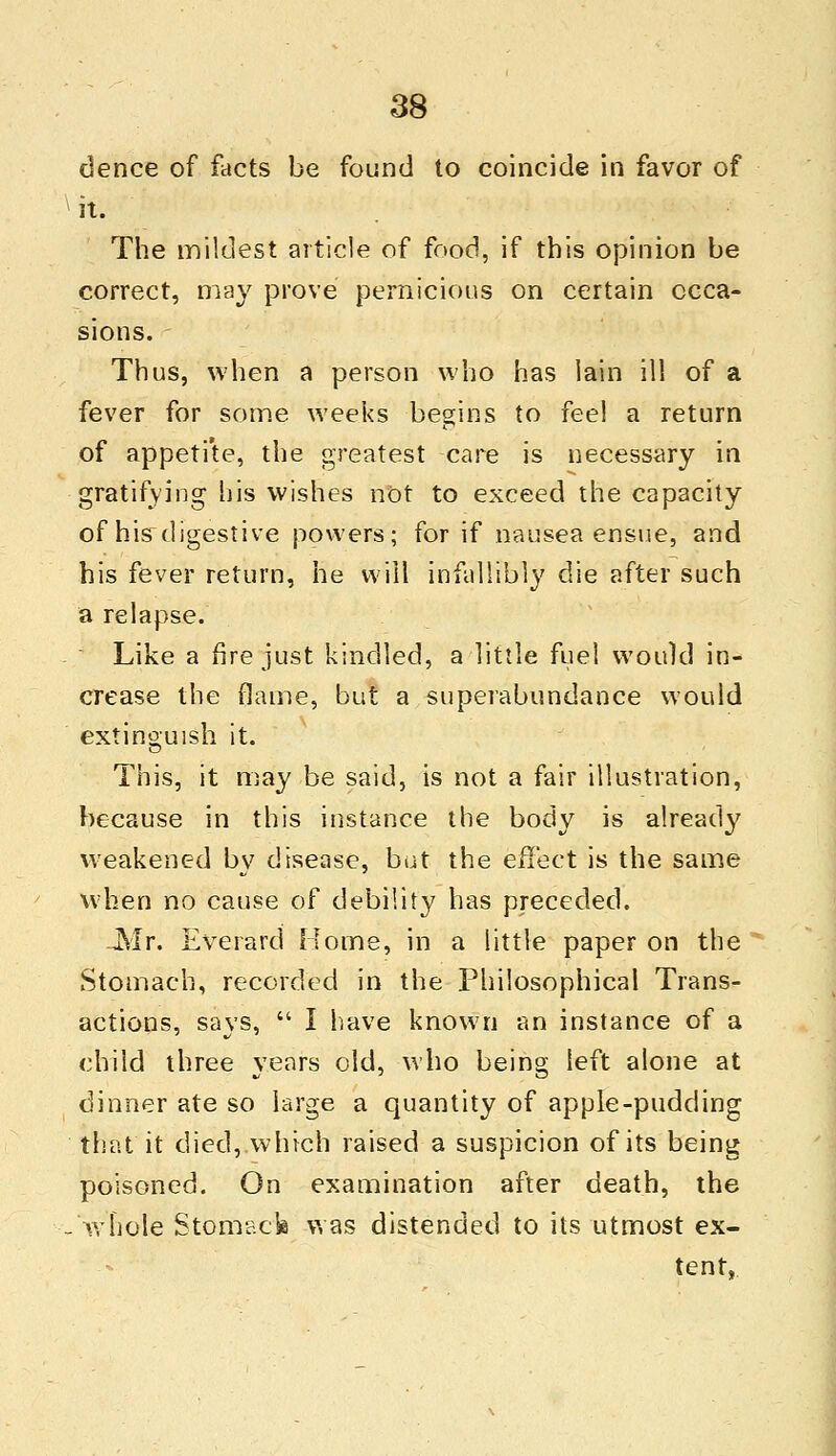 dence of facts be found to coincide in favor of it. The mildest article of food, if this opinion be correct, may prove pernicious on certain occa- sions. Thus, when a person who has lain ill of a fever for some weeks begins to fee! a return of appetite, the greatest care is necessary in gratifying his wishes not to exceed the capacity of his digestive powers; for if nausea ensue, and his fever return, he will infallibly die after such a relapse. Like a fire just kindled, a little fuel would in- crease the flame, but a superabundance would extinguish it. This, it may be said, is not a fair illustration, because in this instance the body is already weakened by disease, but the effect is the same when no cause of debility has preceded. -Mr. Everard Home, in a little paper on the Stomach, recorded in the Philosophical Trans- actions, says,  I have known an instance of a child three years old, who being left alone at dinner ate so large a quantity of apple-pudding that it died, which raised a suspicion of its being poisoned. On examination after death, the whole Stomack was distended to its utmost ex- tent,