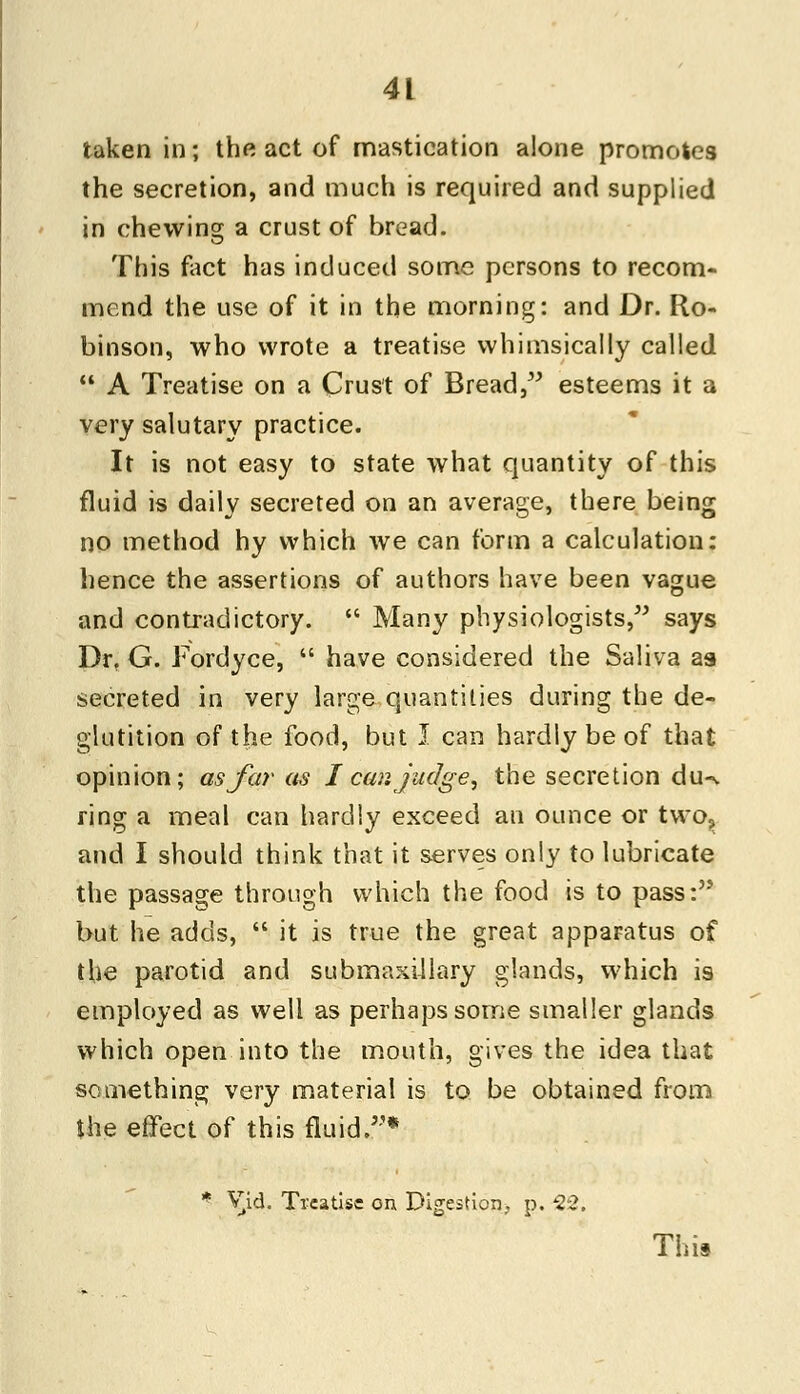 taken in; the act of mastication alone promotes the secretion, and much is required and supplied in chewing a crust of bread. This fact has induced some persons to recom- mend the use of it in the morning: and Dr. Ro- binson, who wrote a treatise whimsically called  A Treatise on a Crust of Bread, esteems it a very salutary practice. It is not easy to state what quantity of this fluid is daily secreted on an average, there being no method hy which we can form a calculation: hence the assertions of authors have been vague and contradictory.  Many physiologists, says Dr. G. Fordyce,  have considered the Saliva as secreted in very large quantities during the de- glutition of the food, but 1 can hardly be of that opinion; as far as I car. judge, the secretion du-% ring a meal can hardly exceed an ounce or two., and I should think that it serves only to lubricate the passage through which the food is to pass: but he adds,  it is true the great apparatus of the parotid and submaxillary glands, which is employed as well as perhaps some smaller glands which open into the mouth, gives the idea that something very material is to be obtained from the effect of this fluid.* * Vid. Treatise on Digestion, p. 22. This