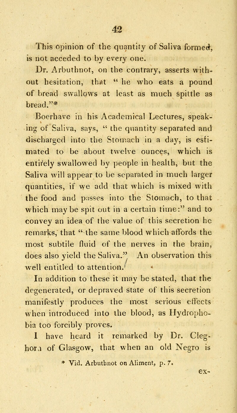 This opinion of the quantity of Saliva formed, is not acceded to by ever}; one. Dr. Arbuthnot, on the contrary, asserts with- out hesitation, that  he who eats a pound of bread swallows at least as much spittle as bread/'* Boerhave in his Academical Lectures, speak- ing of Saliva, says,  the quantity separated and discharged into the Stomach in a day, is esti- mated to be about twelve ounces, which is entirely swallowed by people in health, but the Saliva will appear to be separated in much larger quantities, if we add that which is mixed with the food and passes into the Stomach, to that which maybe spit out in a certain time: and to convey an idea of the value of this secretion he remarks, that the same blood which affords the most subtile fluid of the nerves in the brain, does also yield the Saliva. An observation this . / well entitled to attention.' * In addition to these it may be stated, that the degenerated, or depraved state of this secretion manifestly produces the most serious effects when introduced into the blood, as Hydropho- bia too forcibly proves. I have heard it remarked by Dr. Cleg- hora of Glasgow, that when an old Negro is * Vid. Arbuthnot on Aliment, p. 7. ex-