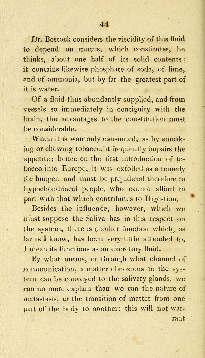 Dr. Bostock considers the viscidity of this fluid to depend on mucus, which constitutes, he thinks, about one half of its solid contents: it contains likewise phosphate of soda, of lime, and of ammonia, but by far the greatest part of it is water. Of a fluid thus abundantly supplied, and from vessels so immediately in contiguity with the brain, the advantages to the constitution must be considerable. When it is wantonly c©nsumed, as by smoak- ing or chewing tobacco, it frequently impairs the appetite; hence on the first introduction of to- bacco into Europe, it was extolled as a remedy for hunger, and must be prejudicial therefore to hypochondriacal people, who cannot afford to part with that which contributes to Digestion. Besides the influence, however, which we must suppose the Saliva has in this respect on the system, there is another function which, as far as I know, has been very little attended tp, I mean its functions as an excretory fluid. By what means, or through what channel of communication, a matter obnoxious to the sys- tem can be conveyed to the salivary glands, we can no more explain than we can the nature of metastasis, or the transition of matter from one part of the body to another: this will not war- rant