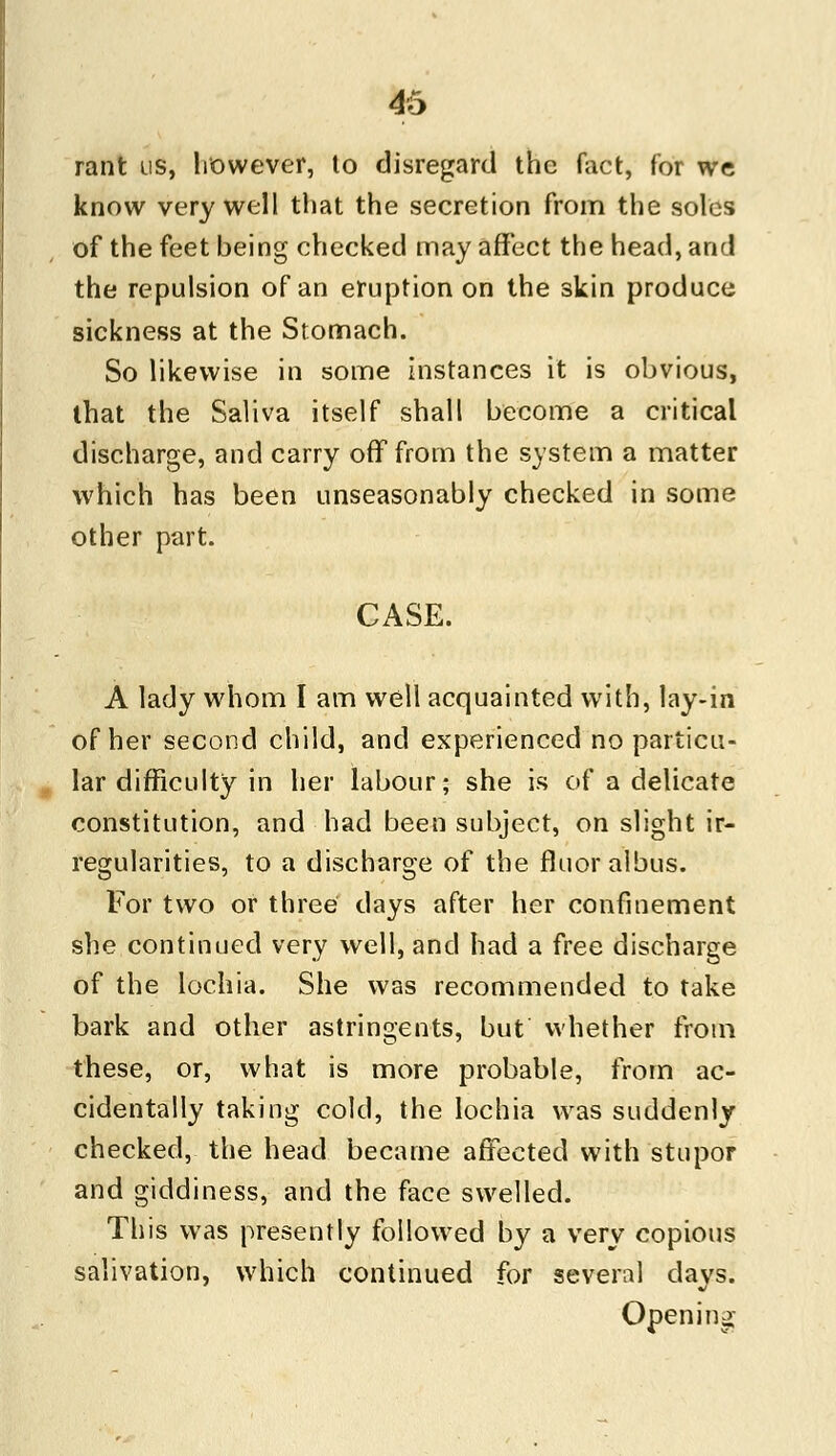 rant us, however, to disregard the fact, for we know very well that the secretion from the soles of the feet being checked may affect the head, and the repulsion of an eruption on the skin produce sickness at the Stomach. So likewise in some instances it is obvious, that the Saliva itself shall become a critical discharge, and carry off from the system a matter which has been unseasonably checked in some other part. CASE. A lady whom I am well acquainted with, lay-in of her second child, and experienced no particu- lar difficulty in her labour; she is of a delicate constitution, and had been subject, on slight ir- regularities, to a discharge of the fluoralbus. For two or three days after her confinement she continued very well, and had a free discharge of the lochia. She was recommended to take bark and other astringents, but whether from these, or, what is more probable, from ac- cidentally taking cold, the lochia was suddenly checked, the head became affected with stupor and giddiness, and the face swelled. This was presently followed by a very copious salivation, which continued for several days. Opening-