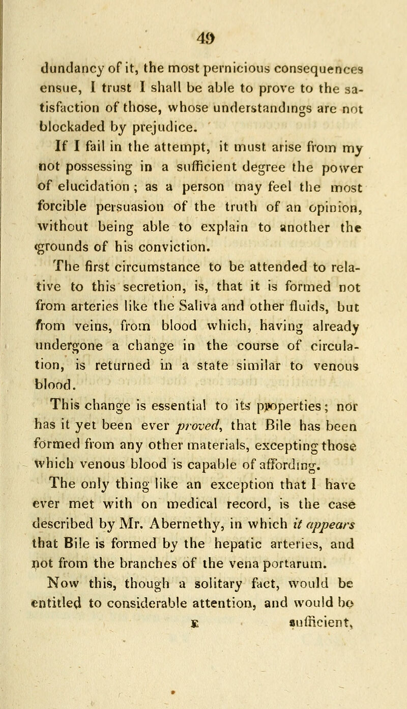 dundancy of it, the most pernicious consequences ensue, I trust I shall be able to prove to the sa- tisfaction of those, whose understandings arc not blockaded by prejudice. If I fail in the attempt, it must arise from my not possessing in a sufficient degree the power of elucidation ; as a person may feel the most forcible persuasion of the truth of an opinion, without being able to explain to another the <grounds of his conviction. The first circumstance to be attended to rela- tive to this secretion, is, that it is formed not from arteries like the Saliva and other fluids, but from veins, from blood which, having already undergone a change in the course of circula- tion, is returned in a state similar to venous blood. This change is essential to its properties; nor has it yet been ever proved, that Bile has been formed from any other materials, excepting those which venous blood is capable of affording. The only thing like an exception that I have ever met with on medical record, is the case described by Mr. Abernethy, in which it appears that Bile is formed by the hepatic arteries, and not from the branches of the vena portarum. Now this, though a solitary fact, would be entitled to considerable attention, and would bo K sufficient,