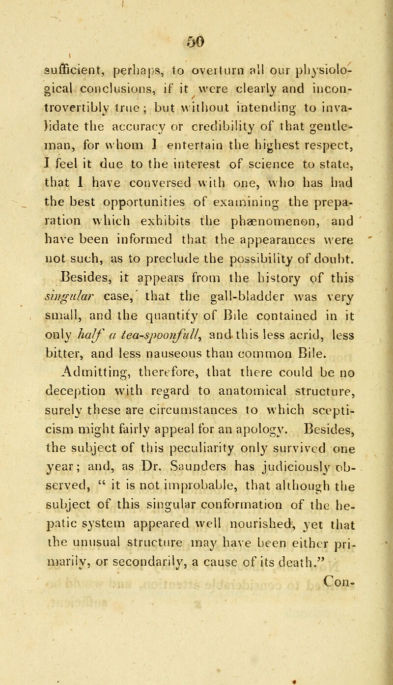 sufficient, perhaps, to overturn all our physiolo- gical conclusions, if it were clearly and incon- trovertibly true ; but without intending to inva- lidate the accuracy or credibility of that gentle- man, for whom 1 entertain the highest respect, I feel it due to the interest of science to state, that 1 have conversed with one, who has had the best opportunities of examining the prepa- ration which exhibits the phenomenon, and have been informed that the appearances were not such, as to preclude the possibility of doubt. Besides, it appears from the history of this singular case,' that the gall-bladder was very small, and the quantity of Bile contained in it only half a tea-spoonfuU^ and this less acrid, less bitter, and less nauseous than common Bile. Admitting, therefore, that there could be no deception with regard to anatomical structure, surely these are circumstances to which scepti- cism might fairly appeal for an apology. Besides, the subject of this peculiarity only survived one year; and, as Dr. Saunders has judiciously ob- served,  it is not improbable, that although the subject of this singular conformation of the he- patic system appeared well nourished, yet that the unusual structure may have been either pri- marily, or secondarily, a cause of its death. Con-