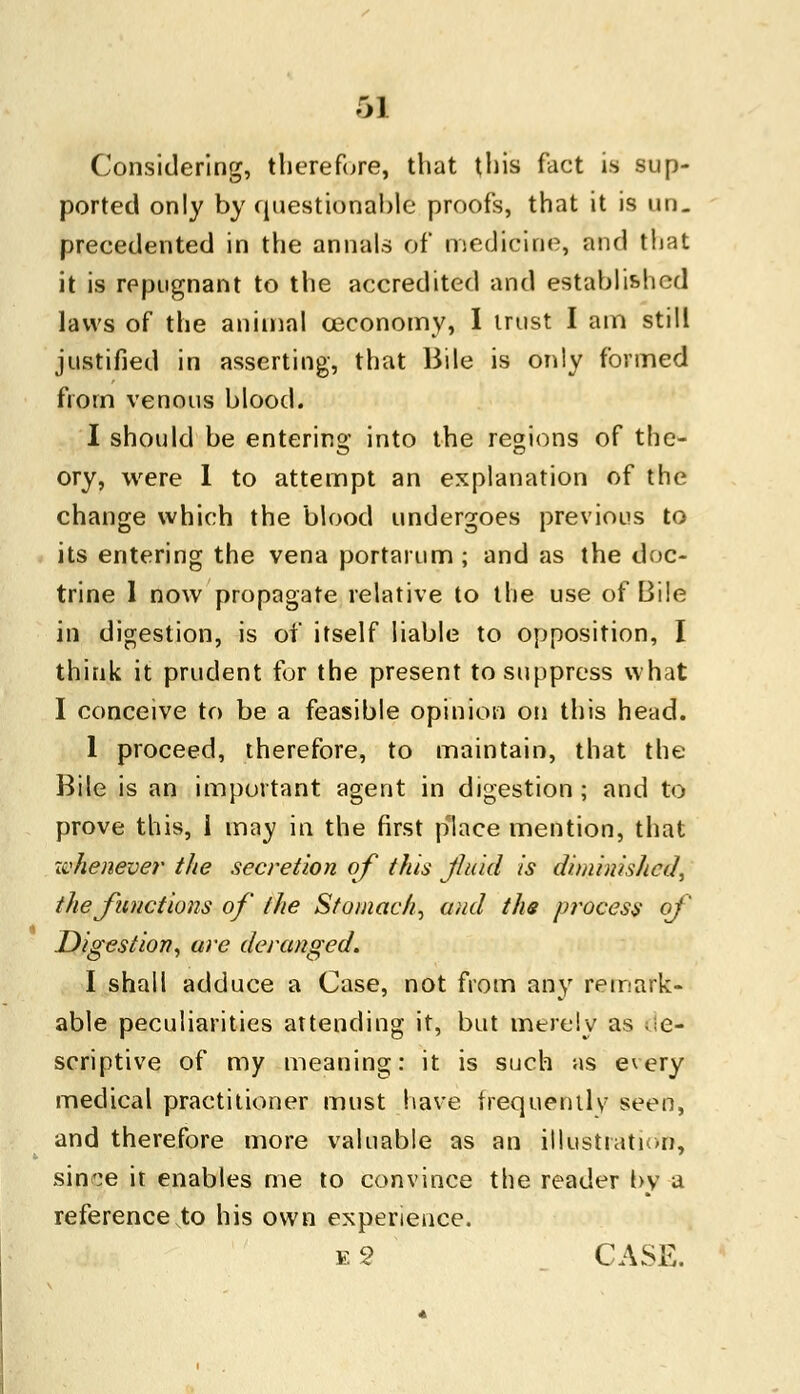 Considering, therefore, that this fact is sup- ported only by questionable1 proofs, that it is un. precedented in the annals of medicine, and that it is repugnant to the accredited and established laws of the animal ceconomy, I trust I am still justified in asserting, that Bile is only formed from venous blood. I should be entering into the regions of the- ory, were 1 to attempt an explanation of the change which the blood undergoes previous to its entering the vena portarum; and as the doc- trine 1 now propagate relative to the use of Bile in digestion, is oi* itself liable to opposition, I think it prudent for the present to suppress what I conceive to be a feasible opinion on this head. 1 proceed, therefore, to maintain, that the Bile is an important agent in digestion ; and to prove this, i may in the first place mention, that whenever the secretion of this Jluid is diminished, the functions of the Stomachy and the process of Digestion, are deranged. I shall adduce a Case, not from any remark- able peculiarities attending it, but merely as de- scriptive of my meaning: it is such as every medical practitioner must have frequently seen, and therefore more valuable as an illustration, sififge it enables me to convince the reader by a reference to his own experience. Eg CASE.