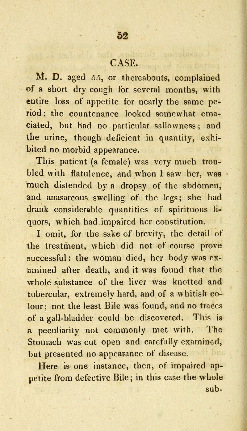 CASE. M. D. aged 55, or thereabouts, complained of a short dry cough for several months, with entire loss of appetite for nearly the same pe- riod; the countenance looked somewhat ema- ciated, but had no particular sallowness; and the urine, though deficient in quantity, exhi- bited no morbid appearance. This patient (a female) was very much trou- bled with flatulence, and when I saw her, was much distended by a dropsy of the abdomen, and anasarcous swelling of the legs; she had drank considerable quantities of spirituous li- quors, which had impaired her constitution. I omit, for the sake of brevity, the detail of the treatment, which did not of course prove successful: the woman died, her body was ex- amined after death, and it was found that the whole substance of the liver was knotted and tubercular, extremely hard, and of a whitish co- lour; not the least Bile wras found, and no traces of a gall-bladder could be discovered. This is a peculiarity not commonly met with. The Stomach was cut open and carefully examined, but presented no appearance of disease. Here is one instance, then, of impaired ap- petite from defective Bile; in this case the whole sub-