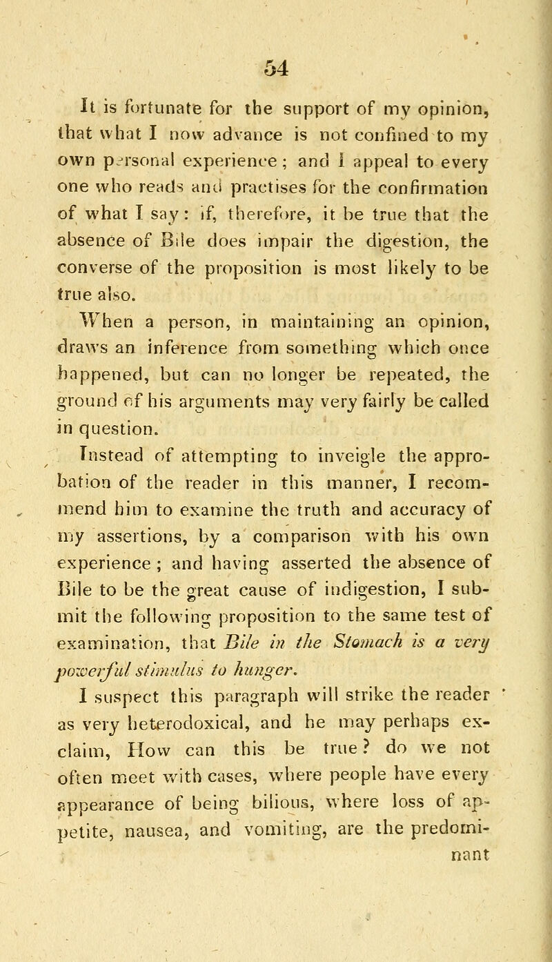 It is fortunate for the support of my opinion, that what I now advance is not confined to my own personal experience ; and I appeal to every one who rends and practises for the confirmation of what I say: if, therefore, it be true that the absence of Bile does impair the digestion, the converse of the proposition is most likely to be true also. When a person, in maintaining an opinion, draws an inference from something which once happened, but can no longer be repeated, the ground esf his arguments may very fairly be called in question. Instead of attempting to inveigle the appro- bation of the reader in this manner, I recom- mend him to examine the truth and accuracy of my assertions, by a comparison with his own experience ; and having asserted the absence of Bile to be the great cause of indigestion, I sub- mit the following proposition to the same test of examination, that Bile in the Stomach is a very powerful stimulus to hunger. I suspect this paragraph will strike the reader as very heterodoxical, and he may perhaps ex- claim, How can this be true ? do we not often meet with cases, where people have every appearance of being bilious, where loss of ap- petite, nausea, and vomiting, are the predomi- nant