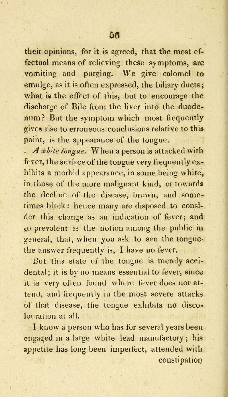 their opinions, for it is agreed, that the most ef- fectual means of relieving these symptoms, are vomiting and purging. We give calomel to emulge, as it is often expressed, the biliary ducts; what is the effect of this, but to encourage the discharge of Bile from the liver into the duode- num? But the symptom which most frequeutly gives rise to erroneous conclusions relative to this point, is the appearance of the tongue. - A wliite tongue. When a person is attacked with fever, the surface of the tongue very frequently ex- hibits a morbid appearance, in some being white, in those of the more malignant kind, or towards the decline of the disease, brown, and some- times black: hence many are disposed to consi- der this change as an indication of fever; and §o prevalent is the notion among the public in general, that, when you ask to see the tongue? the answer frequently is, I have no fever. But this state of the tongue is merely acci- dental ; it is by no means essential to fever, since it is very often found where fever does not at- tend, and frequently in the most severe attacks of that disease, the tongue exhibits no disco- louration at all. I know a person who has for several years been engaged in a large white lead manufactory; his appetite has long been imperfect, attended with constipation-