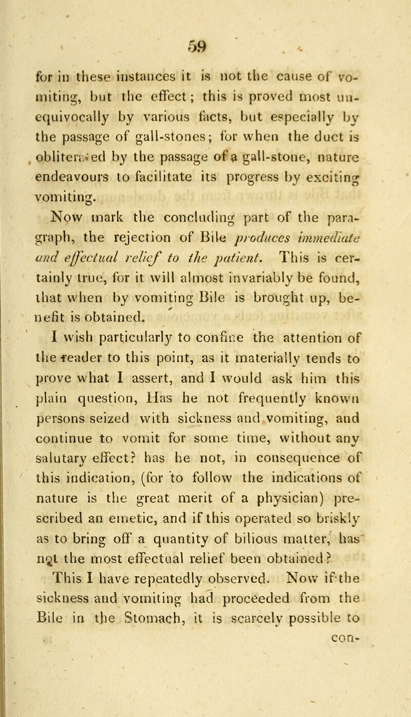 for in these instances it is not the cause of vo- miting, but the effect; this is proved most un- equivocally by various facts, but especially by the passage of gall-stones; for when the duct is obliterated by the passage of a gall-stone, nature endeavours to facilitate its progress by exciting vomiting. Now mark the concluding part of the para- graph, the rejection of Bile produces immediate and effectual relief to the patient. This is cer- tainly true, for it will almost invariably be found, that when by vomiting Bile is brought up, be- nefit is obtained. I wish particular!}' to confine the attention of the feader to this point, as it materially tends to prove what I assert, and I would ask him this plain question, Has he not frequently known persons seized with sickness and vomiting, and continue to vomit for some time, without any salutary effect? has he not, in consequence of this indication, (for to follow the indications of nature is the great merit of a physician) pre- scribed an emetic, and if this operated so briskly as to bring off a quantity of bilious matter, has n$t the most effectual relief been obtained? This I have repeatedly observed. Now if the sickness and vomiting had proceeded from the Bile in the Stomach, it is scarcely possible to con-