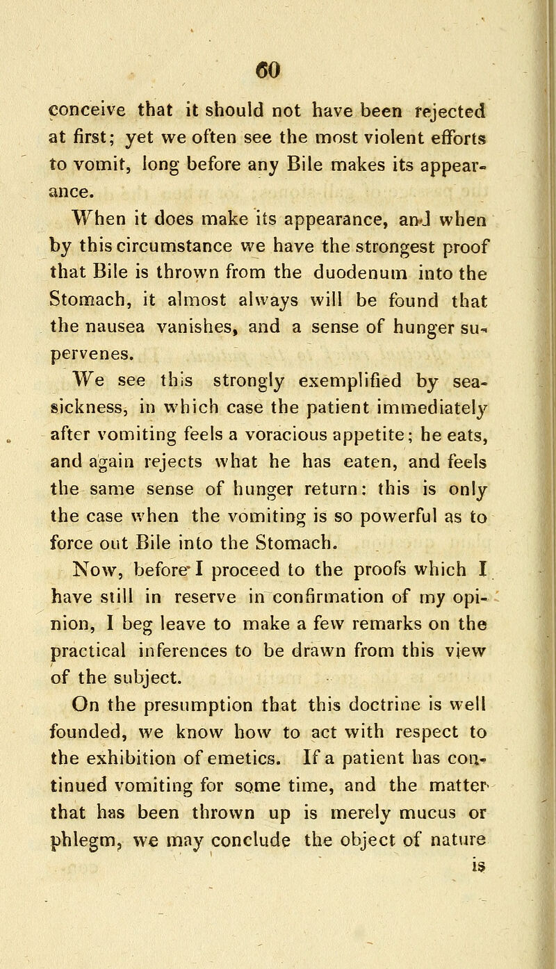 conceive that it should not have been rejected at first; yet we often see the most violent efforts to vomit, long before any Bile makes its appear- ance. When it does make its appearance, and when by this circumstance we have the strongest proof that Bile is thrown from the duodenum into the Stomach, it almost always will be found that the nausea vanishes, and a sense of hunger su- pervenes. We see this strongly exemplified by sea- sickness, in which case the patient immediately after vomiting feels a voracious appetite; he eats, and again rejects what he has eaten, and feels the same sense of hunger return: this is only the case when the vomiting is so powerful as to force out Bile into the Stomach. Now, before* I proceed to the proofs which I have still in reserve in confirmation of my opi- nion, I beg leave to make a few remarks on the practical inferences to be drawn from this view of the subject. On the presumption that this doctrine is well founded, we know how to act with respect to the exhibition of emetics. If a patient has con- tinued vomiting for some time, and the matter- that has been thrown up is merely mucus or phlegm? we may conclude the object of nature is