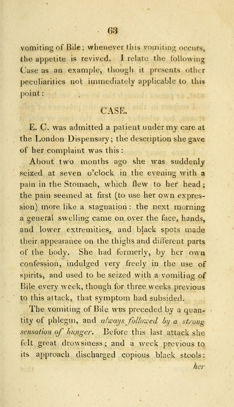 G3 vomiting of Bile; whenever this vomiting occurs, the appetite is revived. I relate the following Case as an example, though it presents oth< r peculiarities not immediately applicable to this point: CASE. E. C. was admitted a patient under my care at the London Dispensary; the description she gave of her complaint was this: About two months ago she was suddenly seized at seven o'clock in the evening with a pain in the Stomach, which flew to her head; the pain seemed at first (to use her own expres- sion) more like a stagnation : the next morning a general swelling came on over the face, hands, and lower extremities^, and black spots made their appearance on the thighs and different parts of the body. She had formerly, by her own confession, indulged very freely in the use of spirits, and used to be seized with a vomiting of Bile every week, though for three weeks previous to this attack, that symptom had subsided. The vomiting of Bile wus preceded by a quan- tity of phlegm, and always followed by a strong sensation of hunger. Before this last attack she felt great drowsiness; and a week previous to its approach discharged copious black stools: her