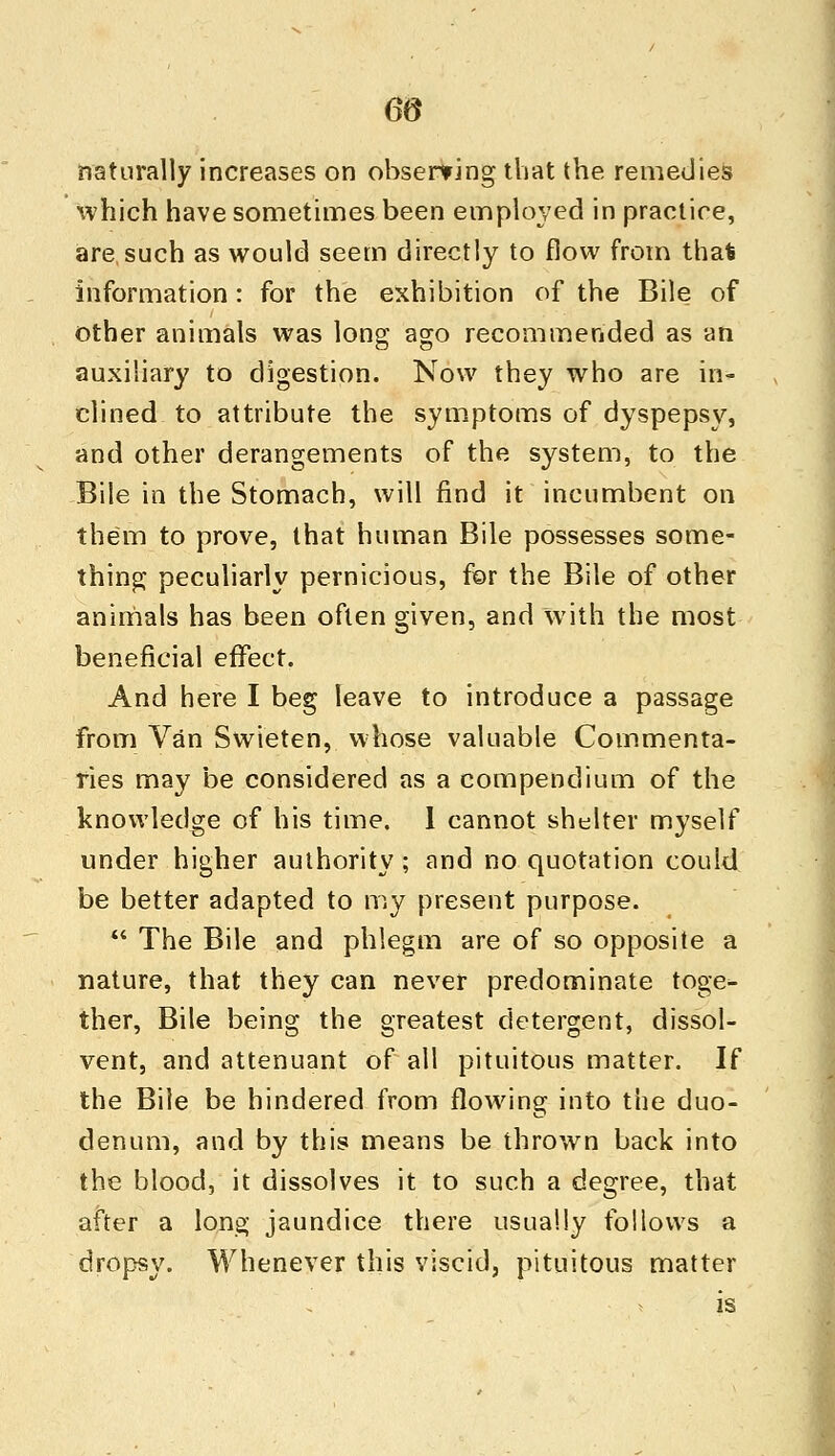 6(5 naturally increases on observing that the remedies which have sometimes been employed in practice, are,such as would seem directly to flow from thai information: for the exhibition of the Bile of other animals was long ago recommended as an auxiliary to digestion. Now they who are in- clined to attribute the symptoms of dyspepsy, and other derangements of the system, to the Bile in the Stomach, will find it incumbent on them to prove, that human Bile possesses some- thing peculiarly pernicious, for the Bile of other animals has been often given, and with the most beneficial effect. And here I beg leave to introduce a passage from Van Swieten, whose valuable Commenta- ries may be considered as a compendium of the knowledge of his time. 1 cannot shelter myself under higher authority; and no quotation could be better adapted to my present purpose.  The Bile and phlegm are of so opposite a nature, that they can never predominate toge^ ther, Bile being the greatest detergent, dissol- vent, and attenuant of all pituitous matter. If the Bile be hindered from flowing into the duo- denum, and by this means be thrown back into the blood, it dissolves it to such a degree, that after a long jaundice there usually follows a dropsy. Whenever this viscid, pituitous matter is