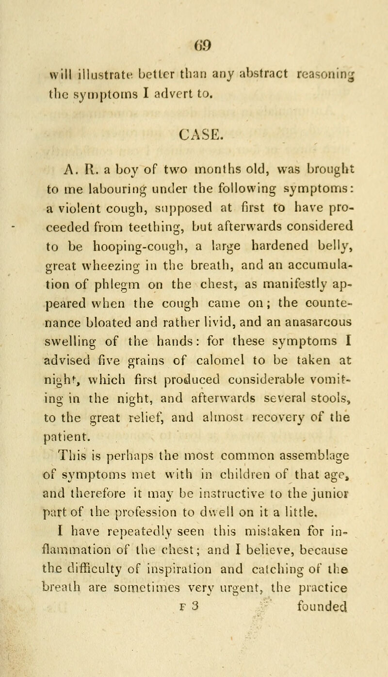 will illustrate better than any abstract reasoning the symptoms I advert to. CASE. A. It. a boy of two months old, was brought to me labouring under the following symptoms: a violent cough, supposed at first to have pro- ceeded from teething, but afterwards considered to be hooping-cough, a large hardened belly, great wheezing in the breath, and an accumula- tion of phlegm on the chest, as manifestly ap- peared when the cough came on; the counte- nance bloated and rather livid, and an anasarcous swelling of the hands: for these symptoms I advised five grains of calomel to be taken at nigh!-, which first produced considerable vomit- ing in the night, and afterwards several stools, to the great relief, and almost recovery of the patient. This is perhaps the most common assemblage of symptoms met with in children of that age, and therefore it may be instructive to the junior part of the profession to dwell on it a little. I have repeatedly seen this mistaken for in- flammation of the chest; and I believe, because the difficulty of inspiration and catching of the breath are sometimes very urgent, the practice f 3 founded