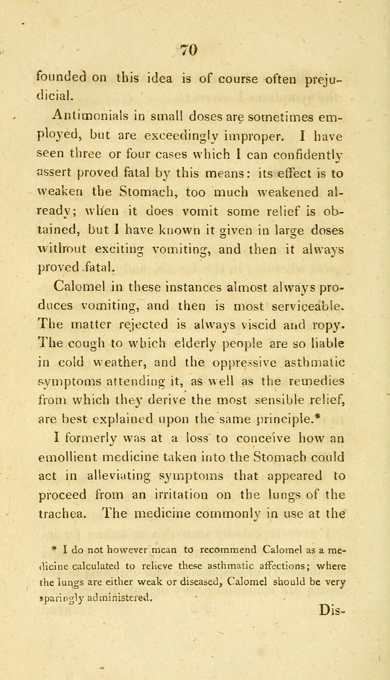 founded on this idea is of course often preju- dicial. Antimonials in small doses are sometimes em- ployed, but are exceedingly improper. I have seen three or four cases which I can confidently assert proved fatal by this means: its effect is to weaken the Stomach, too much weakened al- ready; when it does vomit some relief is ob- tained, but I have known it given in large doses without exciting vomiting, and then it always proved fatal. Calomel in these instances almost always pro- duces vomiting, and then is most serviceable. The matter rejected is always viscid and ropy. The cough to which elderly people are so liable in cold weather, and the oppressive asthmatic symptoms attending it, as well as the remedies from which they derive the most sensible relief, are best explained upon the same principle.* I formerly was at a loss to conceive how an emollient medicine taken into the Stomach could act in alleviating symptoms that appeared to proceed from an irritation on the lungs of the trachea. The medicine commonly in use at the * I do not however mean to recommend Calomel as a me- dicine calculated to relieve these asthmatic affections; where the lungs are either weak or diseased, Calomel should be very sparingly administered. Dis-