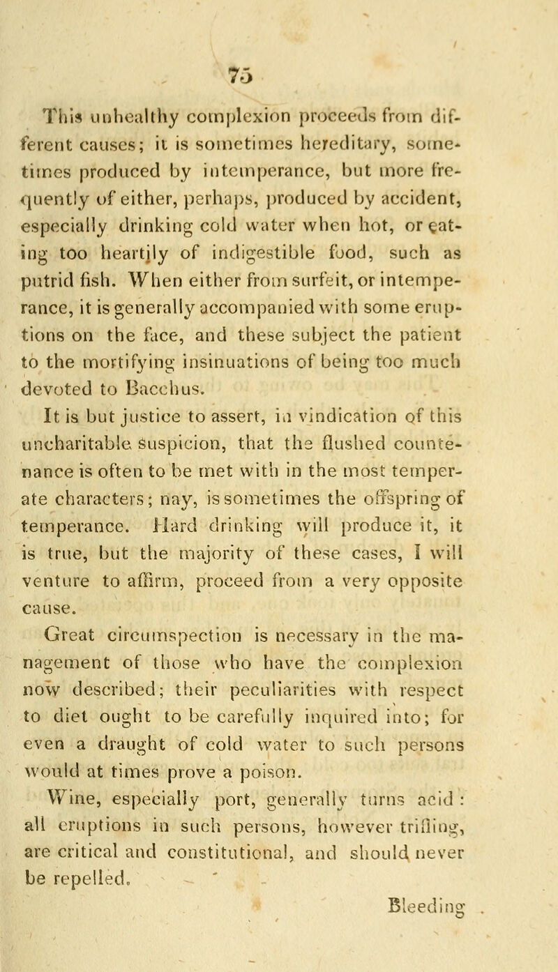 This unhealthy complexion proceeds from dif- ferent causes; it is sometimes hereditary, some- times produced by intemperance, but more fre- quently of either, perhaps, produced by accident, especially drinking cold water when hot, or eat- ing too heartily of indigestible food, such as putrid fish. When either from surfeit, or intempe- rance, it is generally accompanied with some erup- tions on the face, and these subject the patient to the mortifying insinuations of being too much devoted to Bacchus. It is but justice to assert, in vindication of this uncharitable suspicion, that the flushed counte- nance is often to be met with in the most temper- ate characters; nay, is sometimes the offspring of temperance. Hard drinking will produce it, it is true, but the majority of these cases, I will venture to affirm, proceed from a very opposite cause. Great circumspection is necessary in the ma- nagement of those who have the complexion now described; their peculiarities with respect to diet ought to be carefully inquired into; for even a draught of cold water to such persons would at times prove a poison. Wine, especially port, generally turns acid : all eruptions in such persons, however trifling, are critical and constitutional, and should never be repelled. Bleed ins: