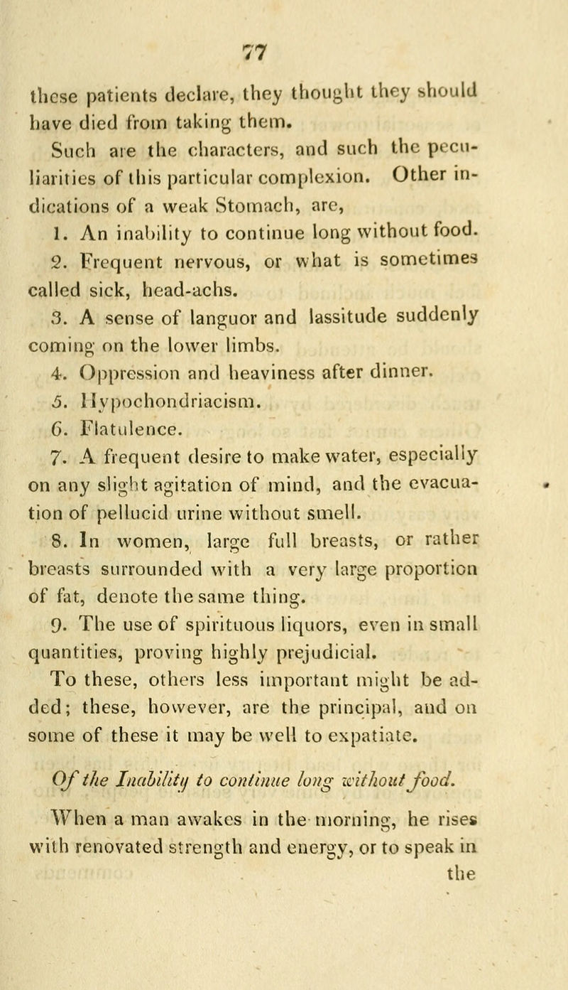 these patients declare, they thought they should have died from taking them. Such are the characters, and such the pecu- liarities of this particular complexion. Other in- dications of a weak Stomach, arc, 1. An inability to continue long without food. 2. Frequent nervous, or what is sometimes called sick, head-achs. 3. A sense of languor and lassitude suddenly coming on the lower limbs. 4. Oppression and heaviness after dinner. .5. llypochondriacism. 6. Flatulence. 7. A frequent desire to make water, especially on any slight agitation of mind, and the evacua- tion of pellucid urine without smell. 8. In women, large full breasts, or rather breasts surrounded with a very large proportion of fat, denote the same thing. 9. The use of spirituous liquors, even in small quantities, proving highly prejudicial. To these, others less important might be ad- ded; these, however, are the principal, and on some of these it may be well to expatiate. Of the Inability to continue long without food. When a man awakes in the morning, he rises with renovated strength and energy, or to speak in the