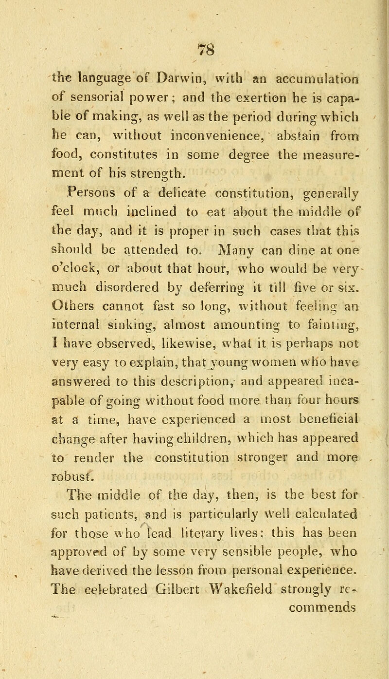 the language of Darwin, with an accumulation of sensorial power; and the exertion he is capa- ble of making, as well as the period during which he can, without inconvenience, abstain from food, constitutes in some degree the measure- ment of his strength. Persons of a delicate constitution, generally feel much inclined to eat about the middle of the day, and it is proper in such cases that this should be attended to. Many can dine at one o'clock, or about that hour, who would be very- much disordered by deferring it till five or six. Others cannot fast so long, without feeling an internal sinking, almost amounting to fainting, I have observed, likewise, what it is perhaps not very easy to explain, that young women who have answered to this description,- and appeared inca- pable of going without food more than four hours at a time, have experienced a most beneficial change after having children, which has appeared to render the constitution stronger and more robust. The middle of the day, then, is the best for such patients, and is particularly Well calculated for those who lead literary lives: this has been approved of by some very sensible people, who have derived the lesson from personal experience. The celebrated Gilbert Wakefield strongly ro commends