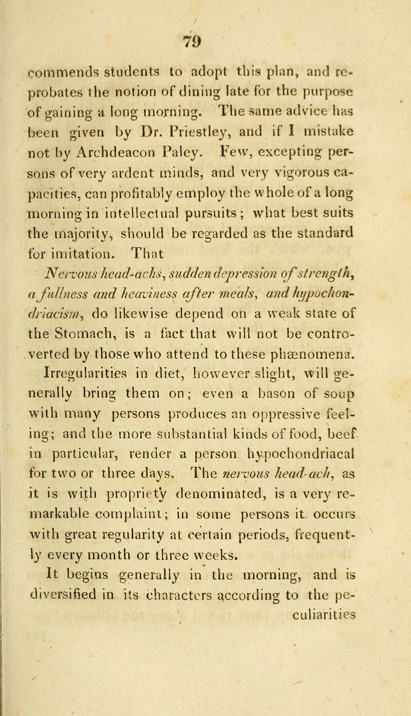 70 commends students to adopt this plan, and re- probates the notion of dining late for the purpose of gaining a long morning. The same advice has been given by Dr. Priestley, and if I mistake not by Archdeacon Paley. Few, excepting per- sons of very ardent minds, and very vigorous ca- pacities, can profitably employ the whole of a long morning in intellectual pursuits; what best suits the majority, should be regarded as the standard for imitation. That Nervous hcad-achs, sudden depression of strength, a fullness and heaviness after meals, and hypochon- driacism, do likewise depend on a weak state of the Stomach, is a fact that will not be contro- verted by those who attend to these phoenomena. Irregularities in diet, however slight, will ge- nerally bring them on; even a bason of soup with many persons produces an oppressive feel- ing; and the more substantial kinds of food, beef in particular, render a person hypochondriacal for two or three days. The nervous headach, as it is with propriety denominated, is a very re- markable complaint; in some persons it occurs with great regularity at certain periods, frequent- ly every month or three weeks. It begins generally in the morning, and is diversified in its characters according to the pe- culiarities